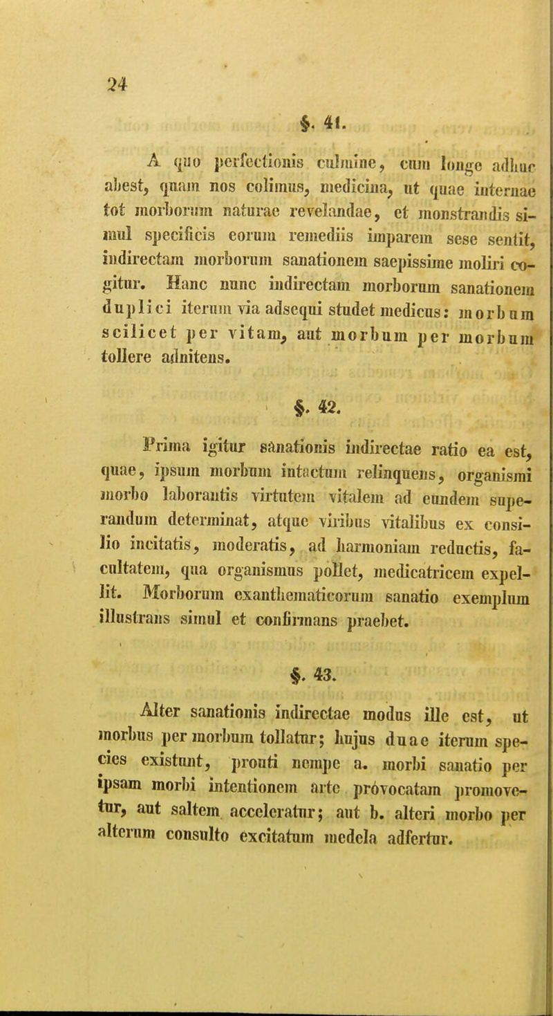 41. A VfUo perfettlonis culniuie, cum loiige adhuc abest, qiiiun nos colimus, niedicina, iit quae iuteruae tot morborsmi naturae revelandae, et monstraiidis si- mul specificis eorum reiiiediis unparein sese senlit, iwdiiectam inorborum sanationein saepissime moliri co- gitur. Hanc nunc indirectam morborum sanationein d u p 1 i c i iteruui via adsequi studet medicus; m o r b u m scilicet per vitam, aut morbum per inorbum toUere adnitens. 42. Prima igitur sftnationis iiidiiectae ratio ea est, quae, ipsum morbum intactum relinquens, organismi luorbo laborantis virtutcm vitalem ad eundem supe- randum determinat, atquc viribus Aitalibus ex consi- lio incitatis, raoderatis, ad Iiarraoniam reductis, fa- cultatem, qua organismus pollet, medicatricem expel- lit. Morborum exantliematicoruin sanatio exempluin illustrans simul et confirmans praebet. 43. Alter sanationis indirectae modus ille est, ut morbus per morbum toUatnr; Imjus duae iterum spe- cies existujit, prouti nerape a, morbi sanatio per ipsam morbi intentionem arte provocatam jiromove- tnr, aut saltem acceleratnr; aut b. alteri morbo i)er altcrum consulto excitatum mcdcia adfertnr.