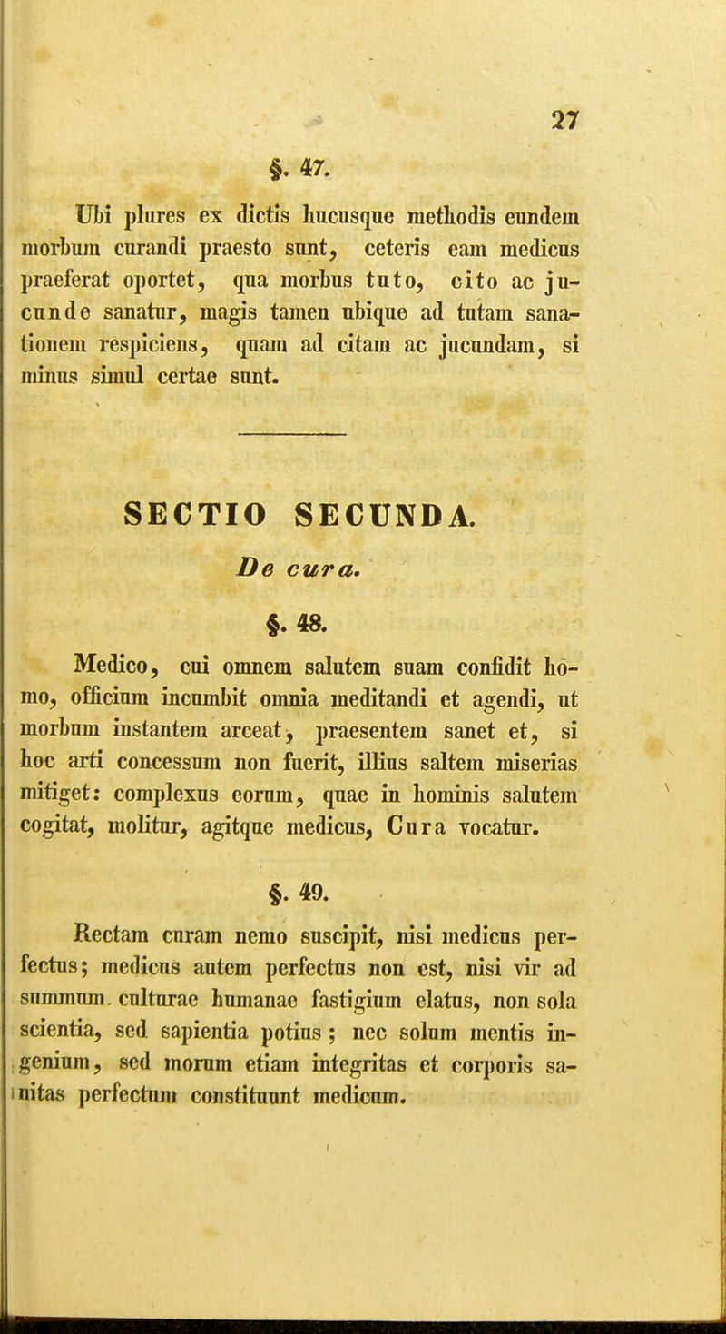 §. 47. Ubi plures ex dictis Imcusque metliodis eundein iiiorbum curandi praesto sunt, ceteris earn medicus praeferat oportet, qua morbus tuto, cito ac ju- cunde sanatur, magis tajuen ubique ad tutam sana- tioneni respiciens, quam ad citara ac jucnndam, si minus simul certae sunt. SECTIO SECUNDA. De cur a. §.48. Medico, cui omnem salutem suam confidit ho- mo, officiura incumbit omnia meditandi et agendi, ut morbum instantera arceat^ praesentem sanet et, si hoc arti concessnm non fuerit, illius saltern miserias mitiget: complexus eomm, quae in hominis salutem cogitat, molitur, agitque medicus, Cur a vocatur. §.49. Rectam curam nemo euscipit, nisi medicus per- fectus; medicus aulem perfectns non est, nisi vir ad snmmnm . culturae humanae fastigium elatus, non sola scientia, sed sapientia potius; nec solum mentis in- genium, sed morum etiam integritas et corporis sa- initas perfectnm constituunt medicum.