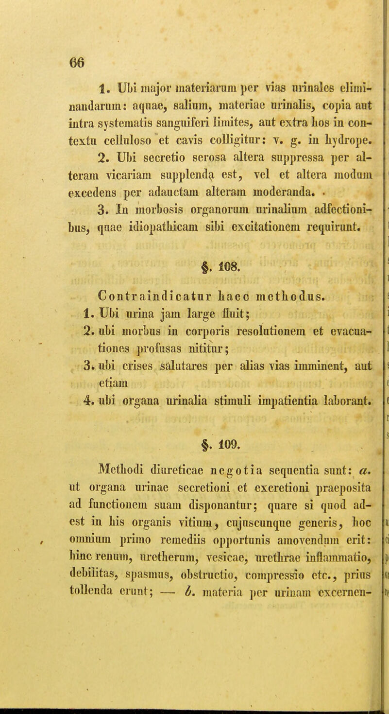 1. Ubi major materiaium j)cr viae uiinales cliiiii- naiidaruiti: aquae, salium, inatcriao urinalis, copia aut intra systematis sangiiifcri iimites, aut extra Los in con- textu celluloso et cavis colligitoi-: v, g. in liydrope. 2. IUji secretio serosa altera suppressa per al- teram vicariam supplendg, est, vel et altera modujii excedens per adauctam alteram moderanda. • 3. In morbosis organorum urinalium adfectioni- bus, qnac idiopatliicam sibi excitationcm requirimt. §. 108. Contraindicatnr liaec metliodus. 1. Ubi urina jam large fluit; 2. ubi morbus in corporis resolutionem et evacua- tiones profusas nititur; 3. ubi crises salutares per alias vias imminent, aut etiam 4. ubi organa urinalia stimuli impatientia laborant. §. 109. 3Ietliodi diureticae negotia sequentia sunt: a. ut organa urinae secretioni et excretioni praeposita ad fiinctionem suam disponantur; quare si quod ad- est in Lis organis vitium, cuju&cunque generis, Loo oumium primo remediis opportunis amovendtim erit: liinc renum, lu-ctLeriun, vesicae, uretLrae inflammaiio, debilitas, spasmus, obstructio, compressio etc., prius toUenda eriint; — b. materia per urinam exccrnen-