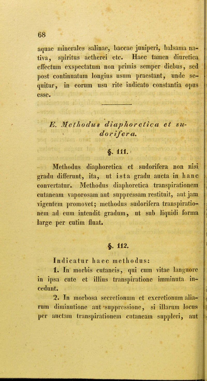 aquae iiiiiierales salinao, baccao joniperi, balsama na- tiva, spiritus aetlierei etc. Haec tamen dinretica effectum exspectatum non primis semper diebus, sed post continuatura longius usnm praestant, unde se- quitur, in eornm usu rite indicato constantia opus esse. E. Methoclus diaphoreiica et su- dorifera, §. Hi. Metliodus diaplioretica et sudorifera non nisi gradu differunt, ita, ut ista gradu aucta in banc convertatur. Metbodus diapboretica transpirationem cutaneam vaporosam aut suppressam restitoit, aut jam vigentem promovet; metbodus sudorifera transpiratio- nem ad eum iiitendit gradiim, ut sub liquidi forma large per cutim fluat. §. 112. Indicatur baec metbodus: 1. In morbis cutaneis, qui cum vitae languore in ipsa cute et illius tianspiiatione imminuta in- cedunt. 2. In morbosa secrctionum et cxcretionum aiia- rum diminiitione .lut supprcssionc, si illarnm locus per auctam transpii-ationem cutaneam supplcri, aut