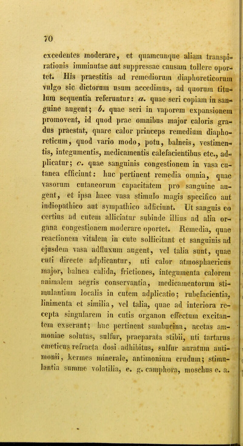cxcedeutcs moderare, ct qiiamcunque aliam transpi- lationis immimitae aut siijiprcssae causam tollcie opor- tet. His praestitis ad reincdiorum dia])]ioreticoraiii viilgo sic dictornin nsum accediraus, ad (juorujii tita- luni seqiientia referuntiir: a. quae scri copiam in san- guine augent; b, quae seri in vaporem expansionem promovent, id quod ])rae omnibus major caloris gra- dus praestat, quare calor princeps remediam diapho- reticum, quod vario modo, potu, balneis, vestimen- tis, integujnentis, medicamentis calefacientibus etc., ad- plicatur; <?. quae sanguinis congestionem in vasa cu- tanea efficiunt: liuc pertinent remedia omnia, quae vasorum cutaneorum capacitatem pro sanguine au- gent, et i])sa liaec vasa stimulo magis specifico aut indiopathico aut syiiipatliico adficiunt. Ut sanguis eo certius ad cuteni alliciatar subinde illius ad alia or- gana congestionem moderare o])ortet. Remedia, quae reactionem vitalem in cute sollicitant et sanguinis ad ejusdem vasa adfliixum augent, vel talia sunt, quae cuti directe adplicantur, uti calor atjnospbaericus major, balnea calida, frictiones, integumenta caloreni nnimalem aegris conservantia, medicamentorum sti- nmlantium localis in cutem adplicatio; rubefacientia, linimenta et similia, vcl talia, quae ad interiora re- ce])ta singnlarem in cutis organon eifectum excitan- tem cxserunt; bnc ])ertinent sambucina, acetas am- moniae solutus, sulfur, jjraeparata stibii, uti tartarus emcticns refracta dosi. adbibitas, sulfur auratum anii- Tuonii, jicrmes minerale, antimonium crudum; stimn- lantia summe volatilia, e. g. camphora, moschns e. a.
