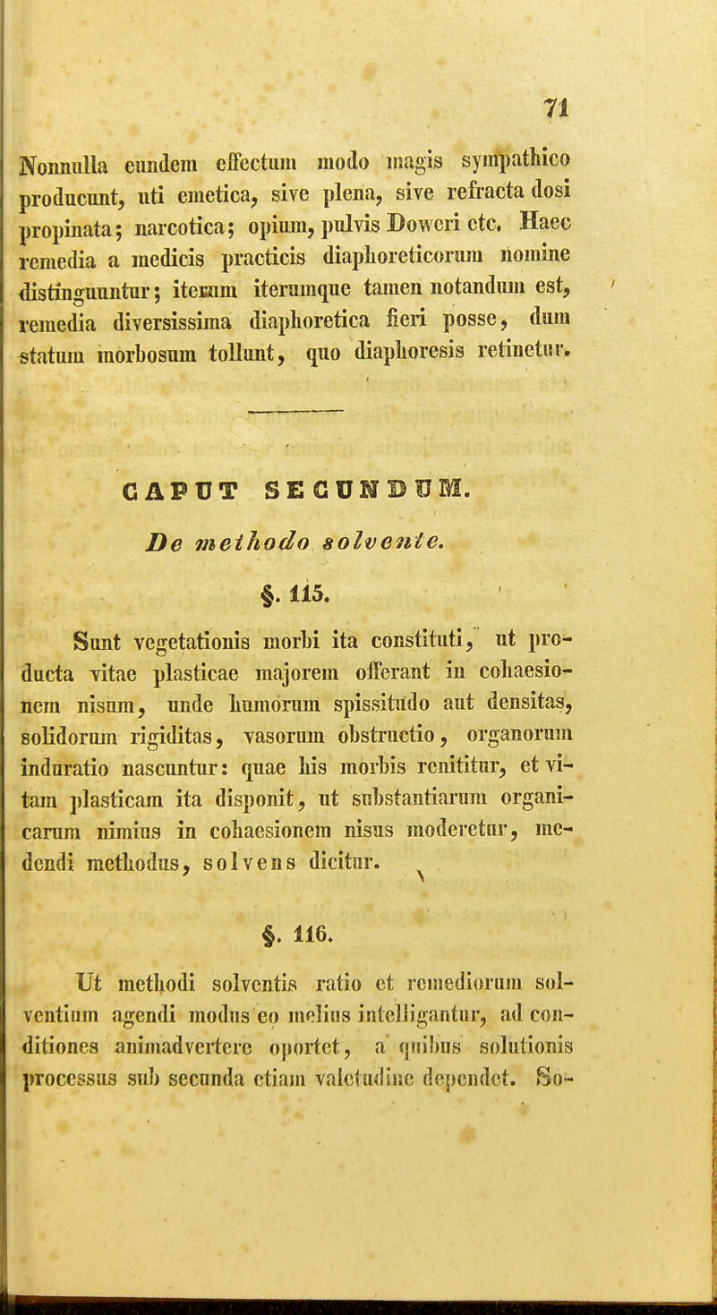 Noimulla euridem effcctiuii modo inagis syinpathico producunt, uti emetica, sive plena, sive refracta dosi propinata; narcotica; opium, pulvis Dowcri etc. Haec remedia a medicis practicis diaplioreticoriini nomine distinguuntur; iteaim iterumque tamen notandiun est, remedia diversissima diaplioretica fieri posse, dura statura morbosum tollunt, quo diaplioresis retinetiir. CAPUT SEGUNBUM. De meihodo solvente. §.115. Sunt vegetationis morbi ita constituti, ut pro- ducta yitac plasticae majorem offerant in coliaesio- nera nisura, unde liumorum spissititdo aut densitas, soKdorum rigiditas, vasorum obstructio, organorum induratio nascuntur: quae Lis morbis rcnititur, ct vi- tam plasticam ita disponit, ut substantianini organi- carum nimius in coliaesionem nisus moderetnr, mc- dcndi metliodus, solvens dicitur. ^ §. 116. Ut metliodi solventis ratio et rciiiedloriim sol- ventium agendi modus eo melius intcliigantiir, ad con- ditiones animadvcrtcre oportet, a fjiiibus solutionis processus sub secnnda ctiam valctudinc depeudct. So-