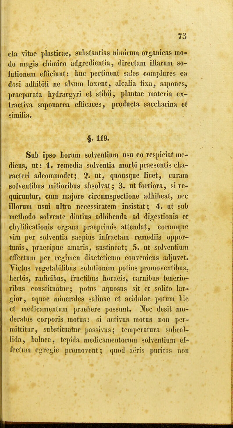 eta Titae plasticae, substantias niinii'iiiii organicas mo- <lo magis cliimico adgredientia, directam illarum so- lutionem efficiunt: liuc pertinent sales complures ea (losi adLibiti ne alvum laxcnt, alcalia fixa, sapones, praeparata liydrargyri et stibii, plantae materia ex- tractiva saponacea efticaces, producta saccliarina et similia. §. 119. Sab ipso horum solventiura usu eo respiciat me- dicus, ut: 1. remedia solventia morbi praesentis cha- racteri adcommodet; 2. ut, quousque licet, cui'am eolventibus mitioribus absolvat; 3. ut fortiora, si re- quiruntur, cmn majore circumspectione adlibeat, nec iUorum usui ultra necessitatem insistat; 4. ut sub metliodo solvente diutius adhibenda ad digestionis et diylificationis organa praeprimis attendat, eorumque vim per solventia sae])ius infractam remediis oppor- tunis, praecipue amaris, sustineat; 5. ut solventium efFectum per regimen diaeteticuni conveniens adjuvet. Victus vegctabilibus solutionem potius promoventibus, lierbis, radicibus, fructibus lioraeis, carnibus tenerio- ribus constituatiir; potus aquosus sit ct solito lar- gior, aquae minerales salinao ct acidulae potum liic et medicamcntuin praebere possunt. Nec desit mo- deratus corporis motus: si activus niotus non ])er- inittitur, substituatur ])assivus; temperatura subcal- lida, balnea, tepida mcdicamentorum solventium ef- fcctum cgregie promovent; quod aeris puritas non