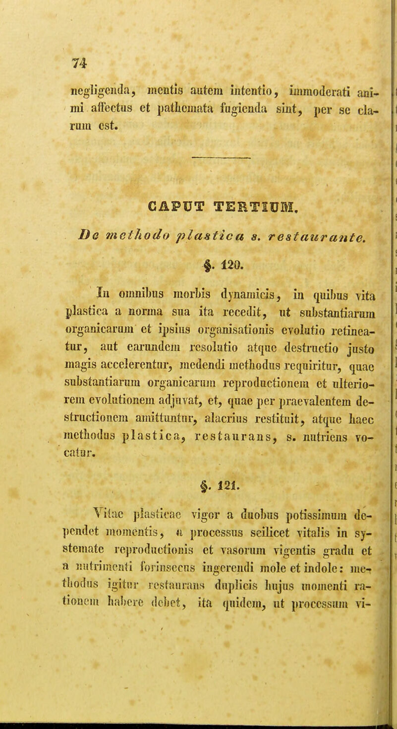 ncgligcnda, mentis autcm iiitentio, iuimoderati aai- mi afFectus ct pathcmata fugicnda sint, per se cla- mm est. CAPUT TERTSUM. De methodo plastica s. restaur ante. §. 120. In oiimiljiis morbis dynaniicis, in quibus yita plastica a norma sua ita recedit, ut substantianun organicarum et ipsius organisationis evolutio retinea- tur, aut earimdem rcsolatio atqoe desti-nctio jasto magis accelerenttir, medendi methodus reqniritur, quae substantiariim organicarum reproductionem et nlterio- rem evolutionem adjiivat, et, quae per praevalentem de- structionem amittuntur, alacrius restituit, atque Iiaec metliodus plastica, restaurans, s. nntriens vo- calar. §. 121. Yitac piasticac vigor a duobus potissimojn de- ])cndet momcntis, *i processus scilicet -vitalis in sy- steniate rej»rodactioiiis et vasorum vigentis gradn et a niitriinonti forinsecns ijigcrcndi mole et indole: me- thodus igitsij- I'cstauraus duplicis Iiujus momenti ra- tionem habere debet, ita quidem, ut proccssnm vi-