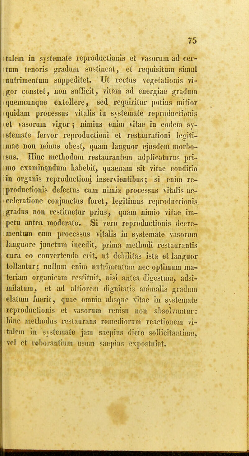 I talein in systemate rcproductioMis ct vasorum ad cer- itum tenoris gradiim sustiaeat, et requisitam simiil inutrimentiun suppeditet. Ut rectus vcgetationis vi- ;gor coiistet, non safficit, vitam ad energiae gradiiin I quemcimqiie extollere, sed requiritiir potius iiiitior iquidani processus ^dtalis iu systemate reproductioms let vasorum vigor; nimius enim vitae in eodejn sy- ! stemate fervor rej)roductioni et restaurationi legiti- imae non minus obest, (juam languor ejusdem morbo- !sus. Hinc metliodum restaurantem adplicaturus pri- imo examin^nduin babebit, quaenam sit vitae conditio iin organis reproductioni iiiservientibus; si enim re- iproductionis defechis cum niinia processus vitalis ac- iceleratione conjunctus foret, legitimus reproductioms jgradus non restituetur prius, quam nimio vitae im- jpetu antea moderato. Si vero reproductioms decrc- iraentuiin cum processus vitaEs in systemate vasorum languore junctmn incedit, prima metbodi restanrantis I cura eo convertenda erit, nt debilitas ista et languor tollantur; nullum enim nutrmientum nec optimum ma- teriam organicam reslituit, nisi antea digestum, adsi- imOatum, et ad altiorem digTiitatis aiiimalis gradum lelatmn fuerit, quae omnia absque vitae in systeuiate reproductioms et vasorum rcnisu non absolvimtur: liinc metliodus restaurans rGinedioriira reactionem vi- talem in systemate jam saepins dicto sollicitantinni, vcl et roborantiiim usiim sae])iiis e3C])ost!ilat.