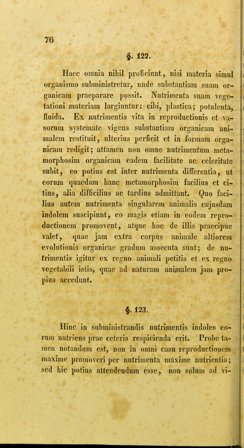 §. 122. ' I Hacc omnia niliil proficiiint, nisi materia simul i organlsmo subministrctur, unde substantiam suam or- i ganicam pracparare possit. Nutidnienta suam vcge- i tationi materiam larginntur: cibi, plastica; potulenta, i fluida. Ex nutrimentis vita in reproductionis ct va- sonim systemate vigens substantiaju organicam ani- i malem restituit, ulteriiis perficit et in formara orga- i nicam redigit; attameu non omno nutiimentum meta- morj)]iosim organicam eadem facilitate ac celeritato subit, eo potius est inter nutrimenta differentia, nt i eorwn quaedam lianc raetamorphosim facilius et ci- tiusj alia diflicilius ac tardius admittant. Quo faci- lius autem nutrimenta singularem animalis cnjusdam indolem suscipiunt, eo magis etiam in eodem repro- ductionem promo vent, atquc lioc de illis praecipue valet, quae jam extra corpus anijaale altiorem cvolutionis organicac graduju assccuta sunt; do nu- trimentis igitur ex regno animali petitis et ex regno vegetabili istis, quae ad natuiam anijnalem jam pro- pius acccdunt. §. 123, Hinc in subministrandis nutrimentis indoles eo- 1 ram nutriens j)rae ceteris respicienda crit. Probe ta- 1 men notandiun est, non in oumi casu rcproductionem t maximc promoveri per nutrijncnta maxime nutrientia; i Bcd Lie potius attendcndiun esse, non solum ad vi- 1