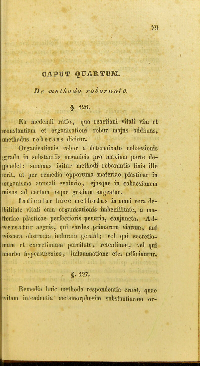CAPUT QUARTUM. De methodo rohorante. §. 126. Ea luedendi ratio, qua reactioni vitali vim et tconstantiam et organisationi robitr majus addiinus, imethodus roborans dicitiir. Organisationis robur a deteriiiinato coliaesionis ligradii in substantiis organicis pro maxima parte de- jpendet: snramus igitur metbodi roborantis finis ille cerit, nt per remedia opportuna materiae plasticae in (organismo aniinaK evoliitio, ejusqne in cobaesionera misns ad certum usqae gradam augeatiir. Indicatur baec metbodas in omni vera de- Ibilitate vitali cum organisationis iinbeciUitate, a ma- tteriae plasticae perfectioris penuria, conjnncta. Ad- wersatur aegris, qui sordes primarum viarum, ant wiscera oljstracta indnrata gerant; vel qui secretio- mum et excretionum parcitate, retentione, vel qui imorbo byperstkenico, inflamjnatione etc. adficinntur. §. 127. Remedia liuic metbodo respondentia cnint, quae mtam intendentia metamorj)bosim sul^stantiarum or-