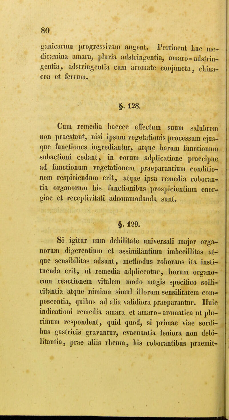 ganicarum progrcssivain augcnt. Pertinent line nic- dicamina aniara, pluiia adstrmgentia, aiiiaro - adstrin- gentia, adstringentia cum aroniate conjuncta, cliina- cea et fcrriim. §. 128. Cura remedia haecce effectum suum salabrem non praestant, nisi ipsura vegetationis processiun ejas- que fimctiones ingrediantur, atque liarum fimctionum subactioni cedant, in eorum adpKcatione praecipae ad fimctionum vegetationem praeparantium conditio- nem respiciendum erit, atque ipsa remedia roboran- tia organorum liis functionibus prospicientium ener- giae et receptivitati adcommodanda sunt. §. 129, Si igitur cum debilitate uniyersaK major orga- norum digerentiujn et assimUantinm imbecillitas at- que sensibUitas adsunt, metbodus roborans ita insti- tuenda crit, ut remedia adplicentur, horum organo- rum reactionem vitalem modo magis specifico solli- citantia atque nimiam situul illorum sensUitatem com- pcscentia, quibus ad aKa validiora praeparantur. Huic indicationi remedia amara et amaro - aromatica ut plu- rinmm respondent, quid quod, si primae viae sordi- bus gastricis gravantui-, evacuantia leniora non debi- litajitia, prae aliis rbeum, bis roborantibus praemit-