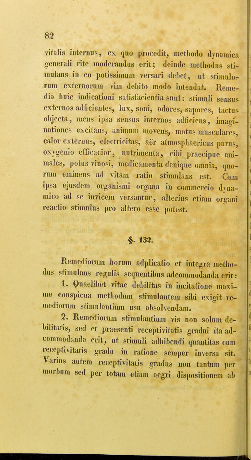 vitaJis interims, cx quo proccdit, irietliodo dynainica oeiierali rite modeiandus erit; deinde iiietliodus sti- mulans in eo potissiinum vcrsari debet, at stimulo- riun externoruin vim debito modo intendat. Reinc- dia liuic indicationi satisfacientia sunt: stimuli sensus externos adficientes, lux, soni, odores, sapores, tactus objecta, mens ipsa sensus iiiternos adficiens, ijuagi- nationes excitans, aiiimum movens,,. motus musculares, calor externus, electricitas, acr atmosj)]iaericus pnrus, oxygenio efficacior, nutrimenta, cibi praecipue ani- uiales, potiis vinosi, medicamenta denique omnia, quo- rum eminens ad vitam ratio stinmlans est. Cum ipsa ejusdem organismi organa in commercio djna- mico ad se invicem versantur, alterius etiara oi-gani reactio stimulus pro altero esse potest. #. 132. Rcmedioriun horum adplicatio et iutegra metlio- dus stimiilans regulis sequcntibus adcommodanda erit: 1. Quaelibet vitae debilitas in incitatione maxi- me conspicua methodum stimulantem sibi exigit re- mediorum stijnulantimn usu absolvendam. 2. Remediorum stimulantium yis non solum de- bilitatis, scd et praesenti receptivitatis gradui ita ad- commodanda erit, ut stimuli adhibendi quantitas cum receptivitatis gradu in ratione semper inversa sit. Varius autem receptivitatis gradus non tantum i)cr morbum sed per totam etiam aegri dispositionem ab