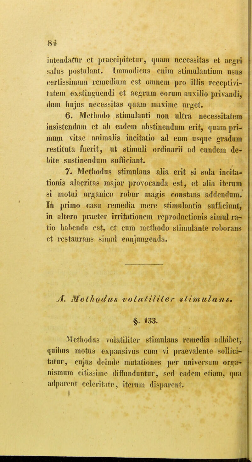 iiitciulattir et praecljjitetiir, qiiam necessitas et aegri saliis postulant. Iinnioilicus euiin stiniulantimii nsus certissimujii remediuni est omnem pro illis receptivi- tateiu exstiiiguendi et aegrnm eorum auxiJio privandi, diim liujiis necessitas quam maxime urget. 6. Metliodo stimnlanti non ultra necessitatem insistenduni et ab eadem abstinendiim erit, quam pri- muiji vitae aninialis incitatio ad eum usque gradum restituta fuerit, ut stimuli ordinarii ad eundem de- bite sustinendum sufficiaiit. 7. Metliodus stiraulans alia erit si sola incita- tionis alacritas major provocanda est, et alia iterum si motui organico robur magivS constans addendum. Ih primo casu remedia mere stimulantia sufficiuiit, in altero praeter irritationem reproductionis simul ra- tio habenda est, et cum inetbodo stimulante roborans et I'cstaurans simiil eonjimgenda. A. Meihgdus volafiliter stimulans, §. 133. Mctbodiis volatilitcr stiniulans remedia aiUiibct, quibus motus expausivus cum vi praevalente soUici- tatar, cujus deinde nmtationes per universiim orga- nismum citissime diffiinduntiir, sed eadem etiam, qua adj)arcut celeritntc, iterum dis])arcnt.