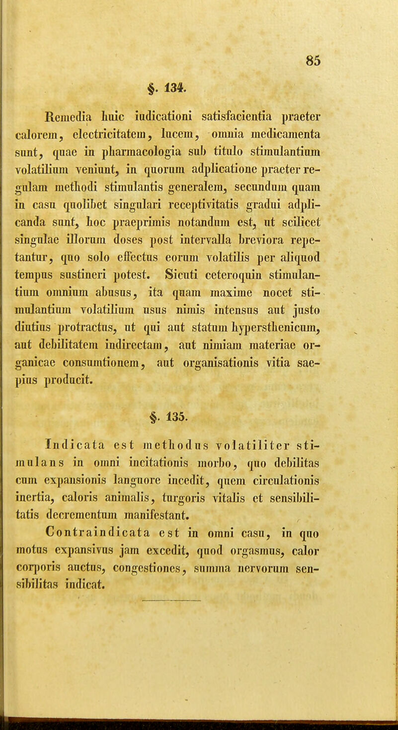 §. 134. Remcdia Iiuic iadicationi satisfacieiitia praeter calorem, electricitatera, lucem, omnia medicamenta simt, quae in pliarmacologia sub titiilo stiinulantium volatilium veniunt, in quorum adpKcatione praeter re- gulam metLodi stimulantis generalem, secundujn quam in casu quolibet singnlari receptivitatis gradui adjJi- canda sunt, lioc praeprimis notandum est, ut scilicet singulae illoruin doses post intervalla breviora repe- tantur, quo solo elfectus eorum volatilis per aKquod tempus sustineri potest. Sicuti ceteroquin stimulan- tium omnium abusus, ita quam maxime nocet sti- mulantium volatilium nsus nimis intensus aut justo diutius protractus, ut qui aut statum liyperstbenicum, aut debilitatem indirectam, aut nimiam raateriac or- ganicae consumtionem, aut organisationis vitia sae- pius producit. §. 135. Indicata est metliodus volatiliter sti- mulans in omni incitationis morbo, quo debilitas cum expansionis langiiore incedit, quem circulationis inertia, caloris animalis, turgoris vitalis et sensibili- tatis decremcntum manifestant. Contraindicata est in omni casu, in quo motus expansivus jam excedit, quod orgasraus, calor corporis auctus, congestiones, siimma nervorum sen- sibilitas indicat.