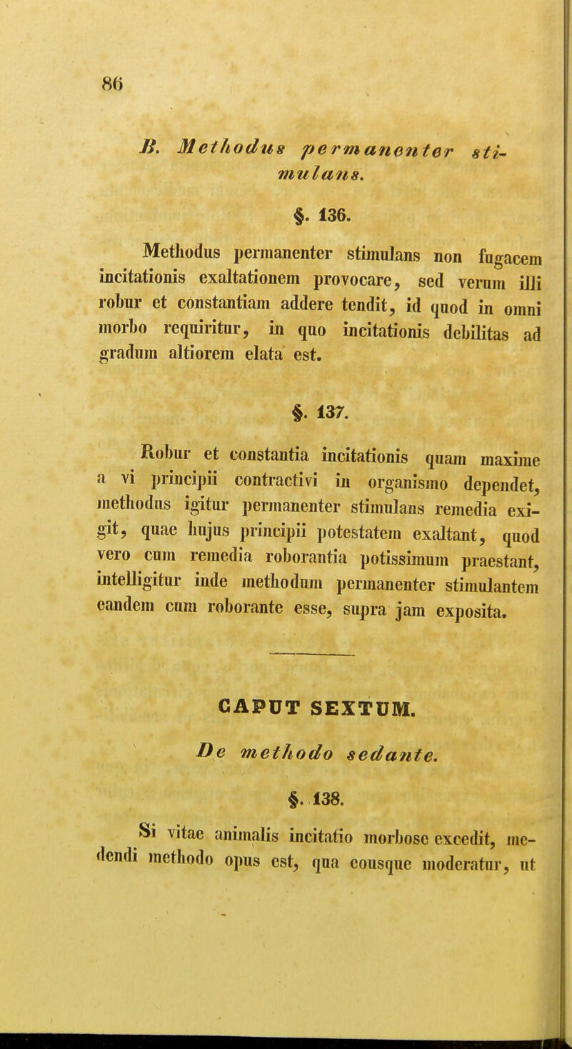 B. Methodus permane7iter sti- mulans. §. 136. Metliodiis perinanenter stimulans non fugacem incitationis exaltationem provocare, sed veram illi robur et constantiam addere tendit, id (luod in omni morbo requiritur, in quo incitationis debilitas ad gradum altiorem data est. §. 137. Robur et constantia incitationis quain maxime a vi i)riiici])ii contractivi in organismo dependet, methodus igitur perinanenter stimulans remedia exi- git, quae Iiujus principii jiotestatem exaltant, quod vero cum remedia roborantia potissimum praestant, intelligitur inde metbodum permanentcr stiniulantem candem cum roborante esse, supra jam exposita. CAPUT SEXTUM. De methodo sedante. §.138. Si vitac animalis incitatio morbosc cxcedit, me- I methodo opus est, qua eousquc moderatiir, ut