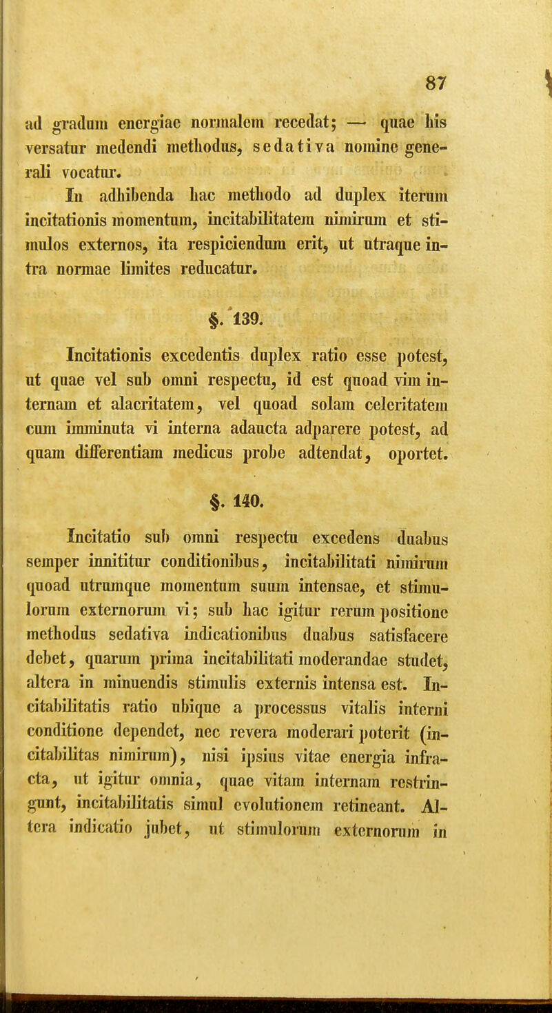 ;id graduin energiae norinalcm recedat; — quae his versatur medendi metliodus, sedativa nomine gene- rali vocatiir. In adliibenda Lac metliodo ad duplex iteruni incitationis momentum, incitabilitatera nimirnm et sti- mulos externos, ita respicienduni erit, ut utraque in- tra normae limites reducatur. §/l39. Incitationis excedentis duplex ratio esse jjotest, ut quae vel sub omni respectu, id est quoad vim in- ternam et alacritatem, vel quoad solam celcritatem cum imminuta vi interna adaucta adparere potest, ad quam difFerentiam medicus probe adtendat, oportet. §. 140. Incitatio sul) omni respectu excedens duabus semper innititur conditionibus, incitabilitati nimirnm quoad utrumque momentum suum intensae, et stimu- lorum estemorum vi; sub Lac igitur rerumpositionc metLodus sedativa indicationibus duabus satisfacere debet, quarum prima incitabilitati moderandae studet, altera in minuendis stimulis externis intensa est. In- citabiUtatis ratio ubique a processus vitalis interni conditione dcpendct, nec revera moderari potent (in- citabilitas nimirum), nisi ipsius vitae energia infi-a- cta, ut igitur oumia, quae vitam internam restrin- gunt, incitabilitatis simul cvolutionem retincant. Al- tera indicatio jubet, ut stimulorum extcrnonim in