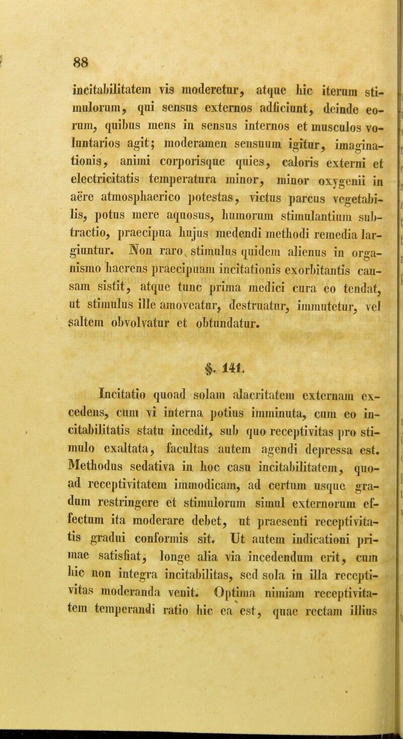 incitabiJitatein vis moderetur, atquc liic iteram sti- iiiulorum, qui sensus externos atUficiimt, dcinde eo- ruin, quibus mens in sensus internos et musculos vo- luntarios agit; moderamen sensuum igitur, imagina- tionis, animi corpoiisque quies, caloris externi et electricitatis temperatura minor, minor oxygenii in acre atmospliaerico potestas, victus parens vegetabi- lis, potus mere aquosus, liumorum stimulantinin sub- tractio, praecipua Iiujus medendi metLodi remedia lar- giuntur. Non raro, stimulus quideju alienus in orga- nismo Lacrens praecipuam incitationis exorbitantis cau- sam sistit, atque tunc prima medici cura eo tendat, ut stimulus ille amoveatur, destruatur, immutetur, vel saltern obvolvatur et obtimdatur. §. 141. Incitatio quoad solam alacritatejn externam ex- cedens, cum yi interna potius imminuta, cum eo in- citabilitatis statu incedit, sub quo receptivitas j)ro sti- mulo exaltata, facultas autem agendi depressa est. MetLodus sedativa in hoc casu incitabUitatem, quo- ad receptivitatem imniodicain, ad certum usque gra- dum restiingere et stimulorum simul externorum ef- fectum ita raoderare debet, nt praesenti receptivita- tis gradui conformis sit, Ut autem iiidicationi pri- mae satisfiat, longe alia via incedendum erit, cujn liic non integra incitabilitas, sed sola in ilia recepti- vitas modcranda vcnit. Optijna niiniam receptivita- tem tempcrandi ratio hie ea est, quae rectam illius