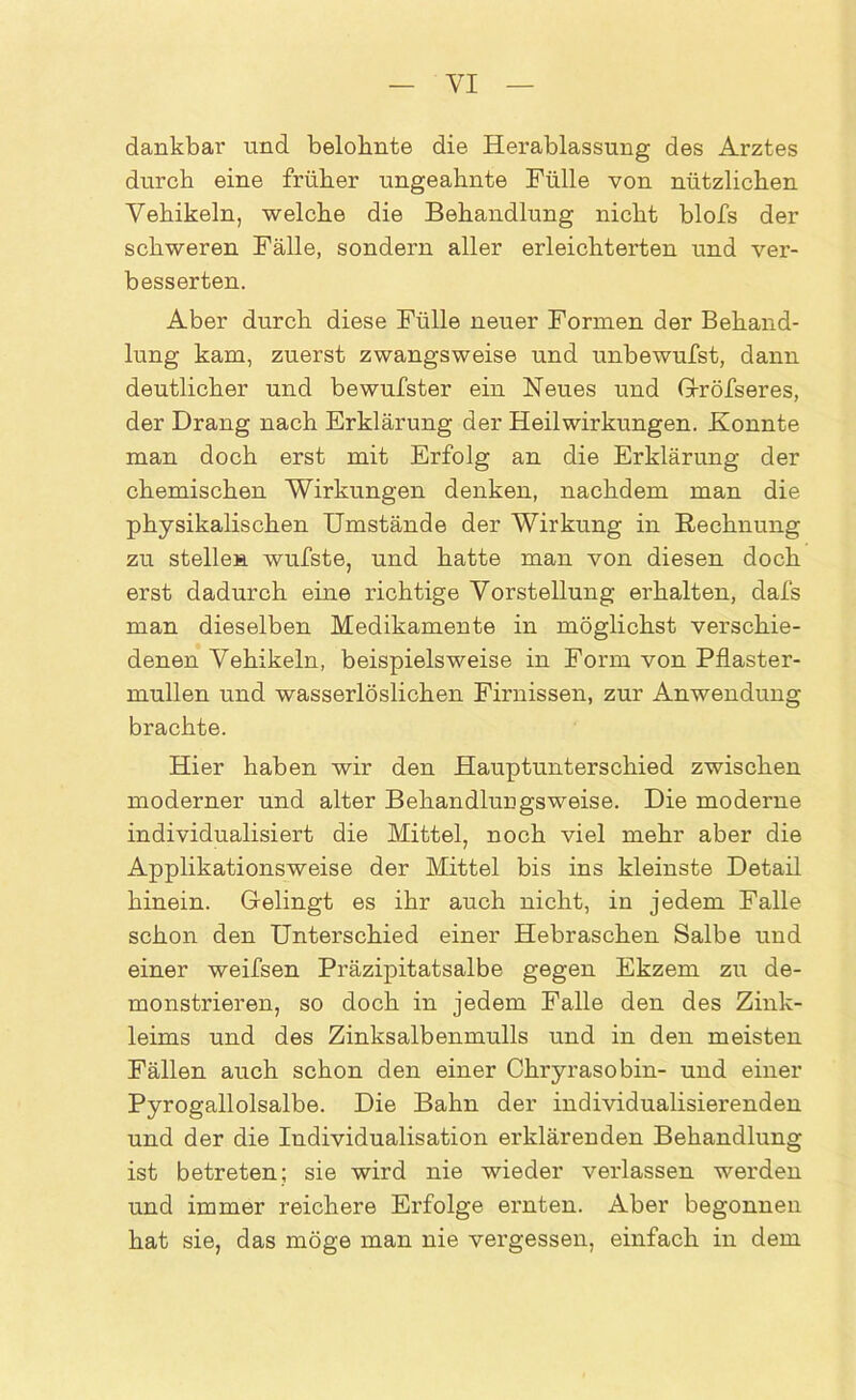 YI dankbar und belohnte die Herablassung des Arztes durch eine früher ungeahnte Fülle von nützlichen Vehikeln, welche die Behandlung nicht blofs der schweren Fälle, sondern aller erleichterten und ver- besserten. Aber durch diese Fülle neuer Formen der Behand- lung kam, zuerst zwangsweise und unbewufst, dann deutlicher und bewufster ein Heues und Gröfseres, der Drang nach Erklärung der Heilwirkungen. Konnte man doch erst mit Erfolg an die Erklärung der chemischen Wirkungen denken, nachdem man die physikalischen Umstände der Wirkung in Rechnung zu stellen wufste, und hatte man von diesen doch erst dadurch eine richtige Vorstellung erhalten, dafs man dieselben Medikamente in möglichst verschie- denen Vehikeln, beispielsweise in Form von Pflaster- mullen und wasserlöslichen Firnissen, zur Anwendung brachte. Hier haben wir den Hauptunterschied zwischen moderner und alter Behandlungsweise. Die moderne individualisiert die Mittel, noch viel mehr aber die Applikationsweise der Mittel bis ins kleinste Detail hinein. Gelingt es ihr auch nicht, in jedem Falle schon den Unterschied einer Hebraschen Salbe und einer weifsen Präzipitatsalbe gegen Ekzem zu de- monstrieren, so doch in jedem Falle den des Zink- leims und des Zinksalbenmulls und in den meisten Fällen auch schon den einer Chryrasobin- und einer Pyrogallolsalbe. Die Bahn der individualisierenden und der die Individualisation erklärenden Behandlung ist betreten; sie wird nie wieder verlassen werden und immer reichere Erfolge ernten. Aber begonnen hat sie, das möge man nie vergessen, einfach in dem