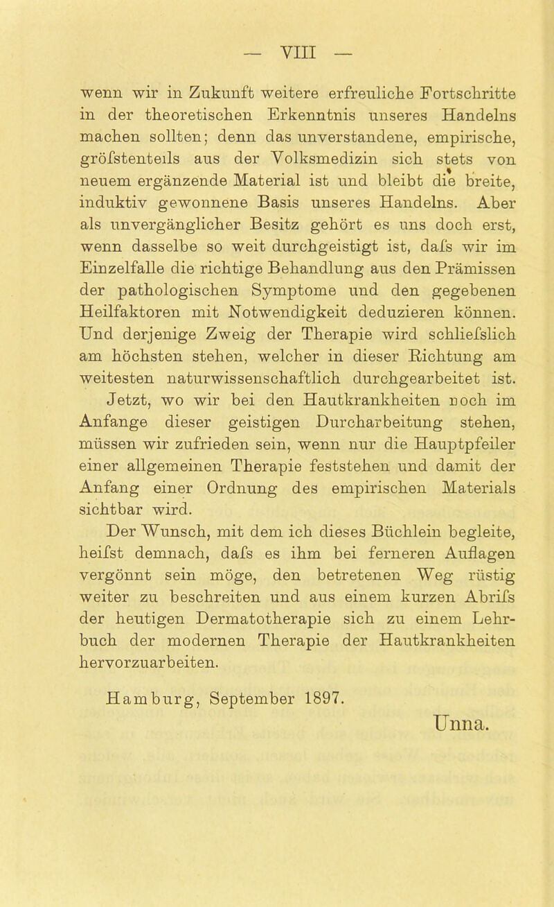 wenn wir in Zukunft weitere erfreuliche Fortschritte in der theoretischen Erkenntnis unseres Handelns machen sollten; denn das unverstandene, empirische, gröfstenteils aus der Volksmedizin sich stets von neuem ergänzende Material ist und bleibt die breite, induktiv gewonnene Basis unseres Handelns. Aber als unvergänglicher Besitz gehört es uns doch erst, wenn dasselbe so weit durchgeistigt ist, dafs wir im Einzelfalle die richtige Behandlung aus den Prämissen der pathologischen Symptome und den gegebenen Heilfaktoren mit Notwendigkeit deduzieren können. Und derjenige Zweig der Therapie wird schliefslich am höchsten stehen, welcher in dieser Richtung am weitesten naturwissenschaftlich durchgearbeitet ist. Jetzt, wo wir bei den Hautkrankheiten roch im Anfänge dieser geistigen Durcharbeitung stehen, müssen wir zufrieden sein, wenn nur die Hauptpfeiler einer allgemeinen Therapie feststehen und damit der Anfang einer Ordnung des empirischen Materials sichtbar wird. Der Wunsch, mit dem ich dieses Büchlein begleite, heilst demnach, dafs es ihm bei ferneren Auflagen vergönnt sein möge, den betretenen Weg rüstig weiter zu beschreiten und aus einem kurzen Abrifs der heutigen Dermatotherapie sich zu einem Lehr- buch der modernen Therapie der Hautkrankheiten hervorzuarbeiten. Hamburg, September 1897. Unna.