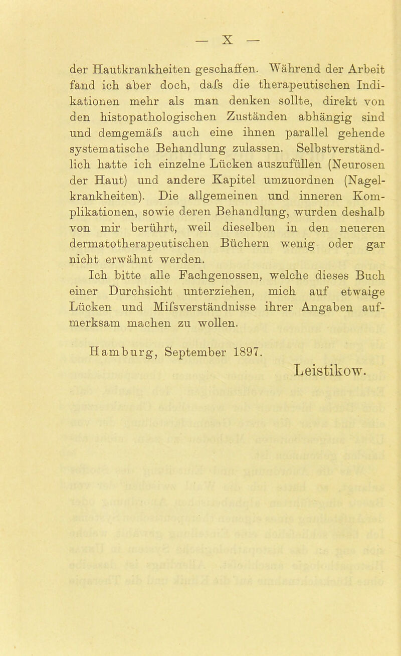 der Hautkrankheiten geschaffen. Während der Arbeit fand ich aber doch, dafs die therapeutischen Indi- kationen mehr als man denken sollte, direkt von den histopathologischen Zuständen abhängig sind und demgemäfs auch eine ihnen parallel gehende systematische Behandlung zulassen. Selbstverständ- lich hatte ich einzelne Lücken auszufüllen (Neurosen der Haut) und andere Kapitel umzuordnen (Nagel- krankheiten). Die allgemeinen und inneren Kom- plikationen, sowie deren Behandlung, wurden deshalb von mir berührt, weil dieselben in den neueren dermatotherapeutischen Büchern wenig oder gar nicht erwähnt werden. Ich bitte alle Fachgenossen, welche dieses Buch einer Durchsicht unterziehen, mich auf etwaige Lücken und Mifsverständnisse ihrer Angaben auf- merksam machen zu wollen. Hamburg, September 1897. Leistikow.