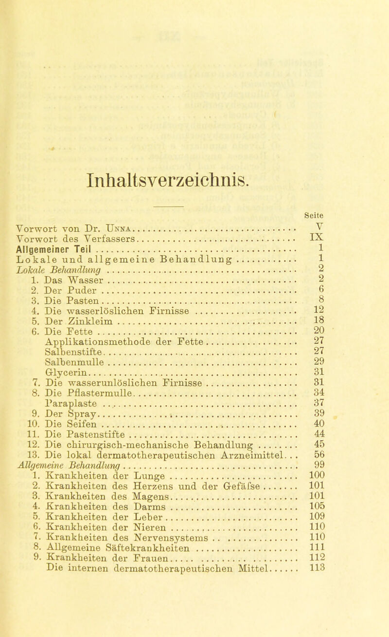 Inhaltsverzeichnis. Seite Vorwort von Dr. Unna V Vorwort des Verfassers IX Allgemeiner Teil Lokale und allgemeine Behandlung 1 Lokale Behandlung 2 1. Das Wasser 2 2. Der Puder 6 3. Die Pasten 8 4. Die wasserlöslichen Firnisse 12 5. Der Zinkleim 18 6. Die Fette 20 Applikationsmethode der Fette 27 Salbenstifte 27 Salhenmulle 29 Glycerin 31 7. Die wasserunlöslichen Firnisse 31 8. Die Pflastermulle 34 Paraplaste 37 9. Der Spray 39 10. Die Seifen 40 11. Die Pastenstifte 44 12. Die chirurgisch-mechanische Behandlung 45 13. Die lokal dermatotherapeutischen Arzneimittel. . . 56 Allgemeine Behandlung 99 1. Krankheiten der Lunge 100 2. Krankheiten des Herzens und der Gefäfse 101 3. Krankheiten des Magens 101 4. Krankheiten des Darms 105 5. Krankheiten der Leber 109 6. Krankheiten der Nieren 110 7. Krankheiten des Nervensystems HO 8. Allgemeine Säftekrankheiten 111 9. Krankheiten der Frauen 112 Die internen dermatotherapeutischen Mittel 113