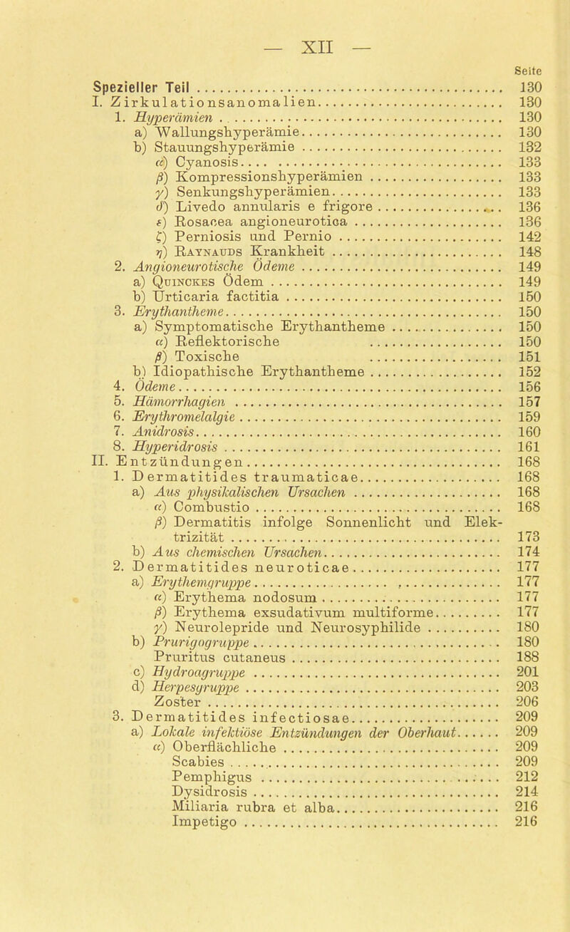 Seite Spezieller Teil 130 I. Zirkulationsanomalien 130 1. Hyperämien . 130 a) ’Wallungshyperämie 130 b) Stauungshyperämie 132 cc) Cyanosis 133 ß) Kompressionshyperämien 133 y) Senkungshyperämien 133 3') Livedo annularis e frigore . 136 s) Rosacea angioneurotica 136 f) Perniosis und Pernio 142 y) Raynauds Krankheit 148 2. Angioneurotische Ödeme 149 a) Quinckes Ödem 149 b) Urticaria factitia 150 3. Erythantheme 150 a) Symptomatische Erythantheme 150 u) Reflektorische 150 ß) Toxische 151 b) Idiopathische Erythantheme 152 4. Ödeme 156 5. Hämorrhagien 157 6. Erytliromelalgie 159 7. Anidrosis 160 8. Hyperidrosis 161 II. Entzündungen 168 1. Dermatitides traumaticae 168 a) Aus physikalischen Ursachen 168 «) Combustio 168 ß) Dermatitis infolge Sonnenlicht und Elek- trizität 173 b) Aus chemischen Ursachen 174 2. Dermatitides neuroticae 177 a) Erythemgruppe 177 «) Erythema nodosum . 177 ß) Erythema exsudativum multiforme 177 y) Neurolepride und Neurosyphilide 180 b) Prurigogruppe 180 Pruritus cutaneus 188 c) Hydroagruppe 201 d) Herpesgruppe 203 Zoster 206 3. Dermatitides infectiosae 209 a) Lokale infektiöse Entzündungen der Oberhaut 209 «) Oberflächliche 209 Scabies 209 Pemphigus ...... 212 Dysidrosis 214 Miliaria rubra et alba 216 Impetigo 216