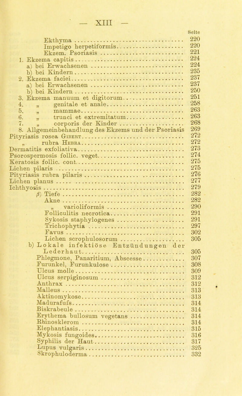 Seite Ekthyma 220 Impetigo herpetiformis 220 Ekzem. Psoriasis 221 1. Ekzema capitis 224 a) bei Erwachsenen 224 b) bei Kindern 235 2. Ekzema faciei 237 a) bei Erwachsenen 237 b) bei Kindern 250 3. Ekzema manuum et digitorum 251 4. „ genitale et anale . 258 5. „ mammae 263 6. „ trunci et extremitatum 263 7. „ corporis der Kinder 268 8. Allgemeinbehandlung des Ekzems und der Psoriasis 269 Pityriasis rosea Gibert 272 „ rubra Hebra 272 Dermatitis exfoliativa 273 Psorospermosis follic. veget 274 Keratosis follic. cont 275 Lichen pilaris 275 Pityriasis l-ubra pilaris 276 Lichen planus 277 Ichthyosis 279 ß) Tiefe 282 Akne 282 „ varioliformis 290 Folliculitis necrotica 291 Sykosis staphylogenes 291 Trichophytia 297 Favus 302 Lichen scrophulosorum 305 b) Lokale infektiöse Entzündungen der Lederhaut 305 Phlegmone, Panaritium, Abscesse 307 Furunkel, Furunkulose 308 Ulcus molle 309 Ulcus serpiginosum 312 Anthrax 312 Malleus 313 Aktinomykose 313 Madurafufs 314 Biskrabeule 314 Erythema bullosum vegetans 314 Rhinosklerom 314 Elephantiasis 315 Mykosis fungoides 316 Syphilis der Haut 317 Lupus vulgaris 325 Skrophuloderma 332