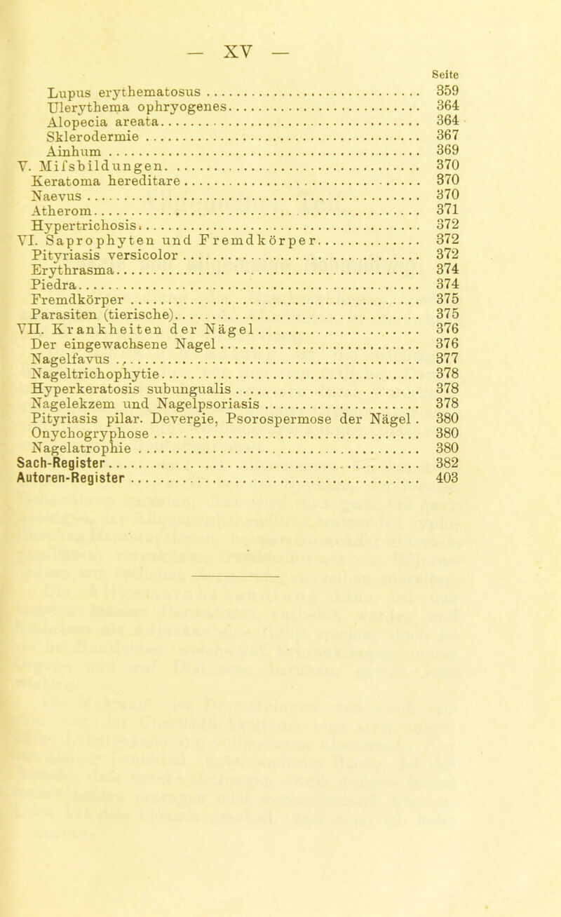 Seite Lupus erythematosus 359 Ulerythema ophryogenes 364 Alopecia areata 364 Sklerodermie 367 Ainhum 369 V. Mifsbildungen 370 Keratoma hereditäre 370 Naevus 370 Atherom 371 Hypertrichosis 372 VI. Saprophyten und Fremdkörper 372 Pityriasis versicolor 372 Erythrasma 374 Piedra 374 Fremdkörper 375 Parasiten (tierische) 375 VII. Krankheiten der Nägel 376 Der eingewachsene Nagel 376 Nagelfavus., 377 Nageltrichophytie 378 Hyperkeratosis subungualis 378 Nagelekzem und Nagelpsoriasis 378 Pityriasis pilar. Devergie, Psorospermose der Nägel. 380 Onychogryphose 380 Nagelatrophie 380 Sach-Register 382 Autoren-Register 403