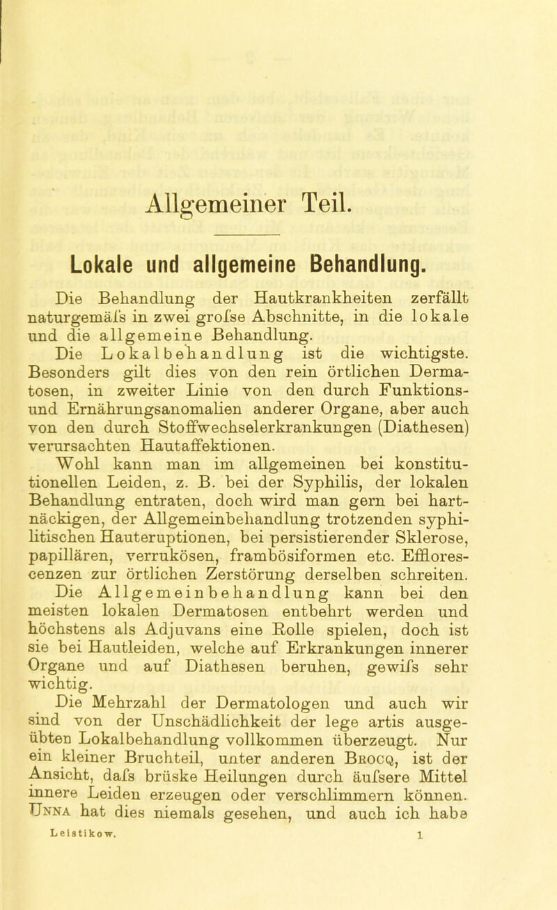 Allgemeiner Teil. Lokale und allgemeine Behandlung. Die Behandlung der Hautkrankheiten zerfällt naturgemäfs in zwei grofse Abschnitte, in die lokale und die allgemeine Behandlung. Die Lokalbehandlung ist die wichtigste. Besonders gilt dies von den rein örtlichen Derma- tosen, in zweiter Linie von den durch Funktions- und Ernährungsanomalien anderer Organe, aber auch von den durch Stoffwechselerkrankungen (Diathesen) verursachten Hautaffektionen. Wohl kann man im allgemeinen bei konstitu- tionellen Leiden, z. B. bei der Syphilis, der lokalen Behandlung entraten, doch wird man gern bei hart- näckigen, der Allgemeinbehandlung trotzenden syphi- litischen Hauteruptionen, bei persistierender Sklerose, papillären, verrukösen, frambösiformen etc. Efdores- cenzen zur örtlichen Zerstörung derselben schreiten. Die Allgemeinbehandlung kann bei den meisten lokalen Dermatosen entbehrt werden und höchstens als Adjuvans eine Rolle spielen, doch ist sie bei Hautleiden, welche auf Erkrankungen innerer Organe und auf Diathesen beruhen, gewifs sehr wichtig. Die Mehrzahl der Dermatologen und auch wir sind von der Unschädlichkeit der lege artis ausge- übten Lokalbehandlung vollkommen überzeugt. Nur ein kleiner Bruchteil, unter anderen Brocq, ist der Ansicht, dafs brüske Heilungen durch äufsere Mittel innere Leiden erzeugen oder verschlimmern können. Unna hat dies niemals gesehen, und auch ich habe Leistikow.