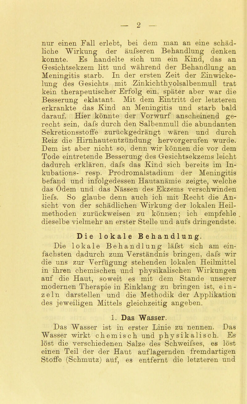 nur einen Fall erlebt, bei dem man an eine schäd- liche Wirkung der äufseren Behandlung denken konnte. Es handelte sich um ein Kind, das an Gesichtsekzem litt und während der Behandlung an Meningitis starb. In der ersten Zeit der Einwicke- lung des Gesichts mit Zinkichthyolsalbenmull trat kein therapeutischer Erfolg ein, später aber war die Besserung eklatant. Mit dem Eintritt der letzteren erkrankte das Kind an Meningitis und starb bald darauf. Hier könnte der Vorwurf anscheinend ge- recht sein, dafs durch den Salbenmull die abundanten Sekretionsstoffe zurückgedrängt wären und durch Beiz die Hirnhautentzündung hervorgerufen wurde. Dem ist aber nicht so, denn wir können die vor dem Tode eintretende Besserung des Gesichtsekzems leicht dadurch erklären, dafs das Kind sich bereits im In- kubations- resp. Prodromalstadium der Meningitis befand und infolgedessen Hautanämie zeigte, welche das Ödem und das Kassen des Ekzems verschwinden liefs. So glaube denn auch ich mit Hecht die An- sicht von der schädlichen Wirkung der lokalen Heil- methoden zurückweisen zu können; ich empfehle dieselbe vielmehr an erster Stelle und aufs dringendste. Die lokale Behandlung. Die lokale Behandlung läfst sich am ein- fachsten dadurch zum Verständnis bringen, dafs wir die uns zur Verfügung stehenden lokalen Heilmittel in ihren chemischen und physikalischen Wirkungen auf die Haut, soweit es mit dem Stande unserer modernen Therapie in Einklang zu bringen ist, ein- zeln darstellen und die Methodik der Applikation des jeweiligen Mittels gleichzeitig angeben. 1. Das Wasser. Das Wasser ist in erster Linie zu nennen. Das Wasser wirkt chemisch und physikalisch. Es löst die verschiedenen Salze des Schweifses, es löst einen Teil der der Haut auflagernden fremdartigen Stoffe (Schmutz) auf, es entfernt die letzteren und