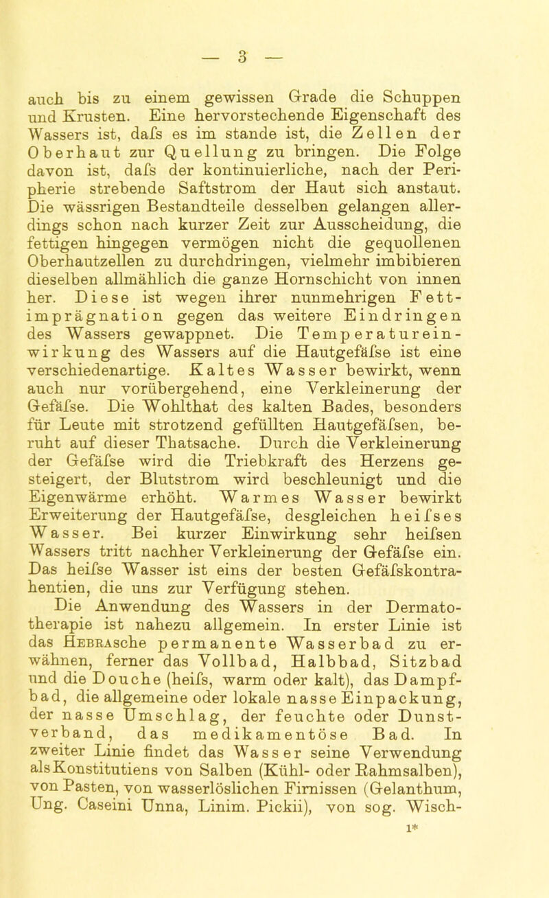 auch bis zu einem gewissen Grade die Schuppen und Krusten. Eine hervorstechende Eigenschaft des Wassers ist, dafs es im stände ist, die Zellen der Oberhaut zur Quellung zu bringen. Die Folge davon ist, dafs der kontinuierliche, nach der Peri- pherie strebende Saftstrom der Haut sich anstaut. Die wässrigen Bestandteile desselben gelangen aller- dings schon nach kurzer Zeit zur Ausscheidung, die fettigen hingegen vermögen nicht die gequollenen Oberhautzellen zu durchdringen, vielmehr imbibieren dieselben allmählich die ganze Hornschicht von innen her. Diese ist wegen ihrer nunmehrigen Fett- imprägnation gegen das weitere Eindringen des Wassers gewappnet. Die Temperaturein- wirkung des Wassers auf die Hautgefäfse ist eine verschiedenartige. Kaltes Wasser bewirkt, wenn auch nur vorübergehend, eine Verkleinerung der Gefäfse. Die Wohlthat des kalten Bades, besonders für Leute mit strotzend gefüllten Hautgefäfsen, be- ruht auf dieser Thatsache. Durch die Verkleinerung der Gefäfse wird die Triebkraft des Herzens ge- steigert, der Blutstrom wird beschleunigt und die Eigenwärme erhöht. Warmes Wasser bewirkt Erweiterung der Hautgefäfse, desgleichen heifses Wasser. Bei kurzer Einwirkung sehr heifsen Wassers tritt nachher Verkleinerung der Gefäfse ein. Das heifse Wasser ist eins der besten Gefäfskontra- hentien, die uns zur Verfügung stehen. Die Anwendung des Wassers in der Dermato- therapie ist nahezu allgemein. In erster Linie ist das HEBRAsche permanente Wasserbad zu er- wähnen, ferner das Vollbad, Halbbad, Sitzbad und die Douche (heifs, warm oder kalt), das Dampf- bad, die allgemeine oder lokale nasse Einpackung, der nasse Umschlag, der feuchte oder Dunst- verband, das medikamentöse Bad. In zweiter Linie findet das Wasser seine Verwendung alsKonstitutiens von Salben (Kühl- oder Kahmsalben), von Pasten, von wasserlöslichen Firnissen (Gelanthum, Ung. Caseini Unna, Linim. Pickii), von sog. Wisch- 1*
