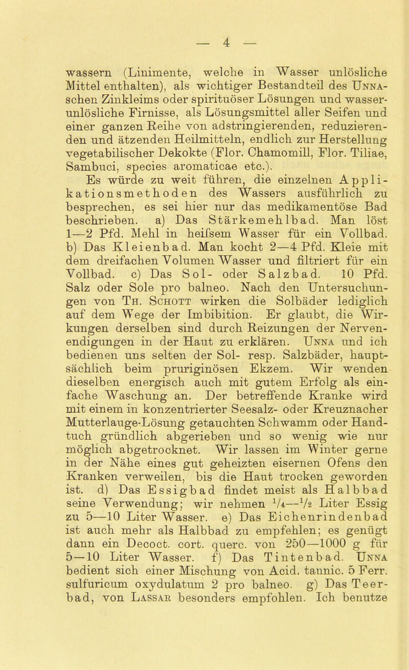 wassern (Linimente, welche in Wasser unlösliche Mittel enthalten), als wichtiger Bestandteil des Unna- schen Zinkleims oder spirituöser Lösungen und wasser- unlösliche Firnisse, als Lösungsmittel aller Seifen und einer ganzen Reihe von adstringierenden, reduzieren- den und ätzenden Heilmitteln, endlich zur Herstellung vegetabilischer Dekokte (Flor. Chamomill, Flor. Tiliae, Sambuci, species aromaticae etc.). Es würde zu weit führen, die einzelnen Appli- kationsmethoden des Wassers ausführlich zu besprechen, es sei hier nur das medikamentöse Bad beschrieben. a) Das Stärkemehlbad. Man löst 1—2 Pfd. Mehl in heifsem Wasser für ein Vollbad, b) Das Kleienbad. Man kocht 2—4 Pfd. Kleie mit dem dreifachen Volumen Wasser und filtriert für ein Vollbad, c) Das Sol- oder Salzbad. 10 Pfd. Salz oder Sole pro balneo. Nach den Untersuchun- gen von Th. Schott wirken die Solbäder lediglich auf dem Wege der Imbibition. Er glaubt, die Wir- kungen derselben sind durch Reizungen der Nerven- endigungen in der Haut zu erklären. Unna und ich bedienen uns selten der Sol- resp. Salzbäder, haupt- sächlich beim pruriginösen Ekzem. Wir wenden dieselben energisch auch mit gutem Erfolg als ein- fache Waschung an. Der betreffende Kranke wird mit einem in konzentrierter Seesalz- oder Kreuznacher Mutterlauge-Lösung getauchten Schwamm oder Hand- tuch gründlich abgerieben und so wenig wie nur möglich abgetrocknet. Wir lassen im Winter gerne in der Nähe eines gut geheizten eisernen Ofens den Kranken verweilen, bis die Haut trocken geworden ist. d) Das Essigbad findet meist als Halbbad seine Verwendung; wir nehmen lU—lh Liter Essig zu 5—10 Liter Wasser, e) Das Eichenrindenbad ist auch mehr als Halbbad zu empfehlen; es genügt dann ein Decoct. cort. quere, von 250—1000 g für 5—10 Liter Wasser. f) Das Tintenbad. Unna bedient sich einer Mischung von Acid. tannic. 5 Ferr. sulfuricum oxydulatum 2 pro balneo. g) Das Teer- bad, von Lassar besonders empfohlen. Ich benutze