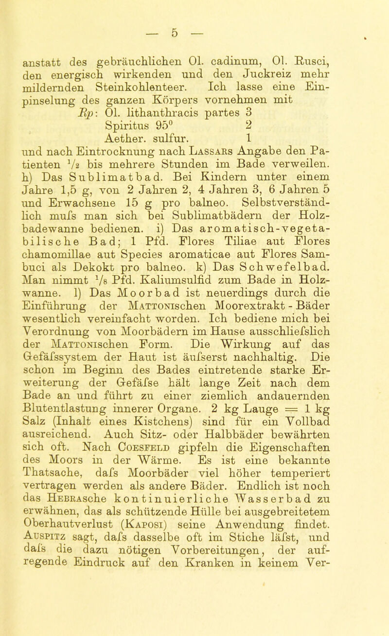 anstatt des gebräuchlichen 01. cadinum, 01. Rusci, den energisch wirkenden und den Juckreiz mehr mildernden Steinkohlenteer. Ich lasse eine Ein- pinselung des ganzen Körpers vornehmen mit Up: 01. lithanthracis partes 3 Spiritus 95° 2 Aether. sulfur. 1 und nach Eintrocknung nach Lassars Angabe den Pa- tienten 1/a bis mehrere Stunden im Bade verweilen, h) Das Sublimatbad. Bei Kindern unter einem Jahre 1,5 g, von 2 Jahren 2, 4 Jahren 3, 6 Jahren 5 und Erwachsene 15 g pro balneo. Selbstverständ- lich rnufs man sich bei Sublimatbädern der Holz- badewanne bedienen, i) Das aromatisch-vegeta- bilische Bad; 1 Pfd. Flores Tiliae aut Flores chamomillae aut Species aromaticae aut Flores Sam- buci als Dekokt pro balneo. k) Das Schwefelbad. Man nimmt 1/s Pfd. Kaliumsulfid zum Bade in Holz- wanne. 1) Das Moorbad ist neuerdings durch die Einführung der MATTONischen Moorextrakt - Bäder wesentlich vereinfacht worden. Ich bediene mich bei Verordnung von Moorbädern im Hause ausschliefslich der MATTONischen Form. Die Wirkung auf das Gefäfssystem der Haut ist äufserst nachhaltig. Die schon im Beginn des Bades eintretende starke Er- weiterung der Gefäfse hält lange Zeit nach dem Bade an und führt zu einer ziemlich andauernden Blutentlastung innerer Organe. 2 kg Lauge = 1 kg Salz (Inhalt eines Kistchens) sind für ein Vollbad ausreichend. Auch Sitz- oder Halbbäder bewährten sich oft. Nach Coesfeld gipfeln die Eigenschaften des Moors in der Wärme. Es ist eine bekannte Thatsache, dafs Moorbäder viel höher temperiert vertragen werden als andere Bäder. Endlich ist noch das HEBRAsche kontinuierliche Wasserbad zu erwähnen, das als schützende Hülle bei ausgebreitetem Oberhautverlust (Kaposi) seine Anwendung findet. Auspitz sagt, dafs dasselbe oft im Stiche läfst, und dafs die dazu nötigen Vorbereitungen, der auf- regende Eindruck auf den Kranken in keinem Ver-
