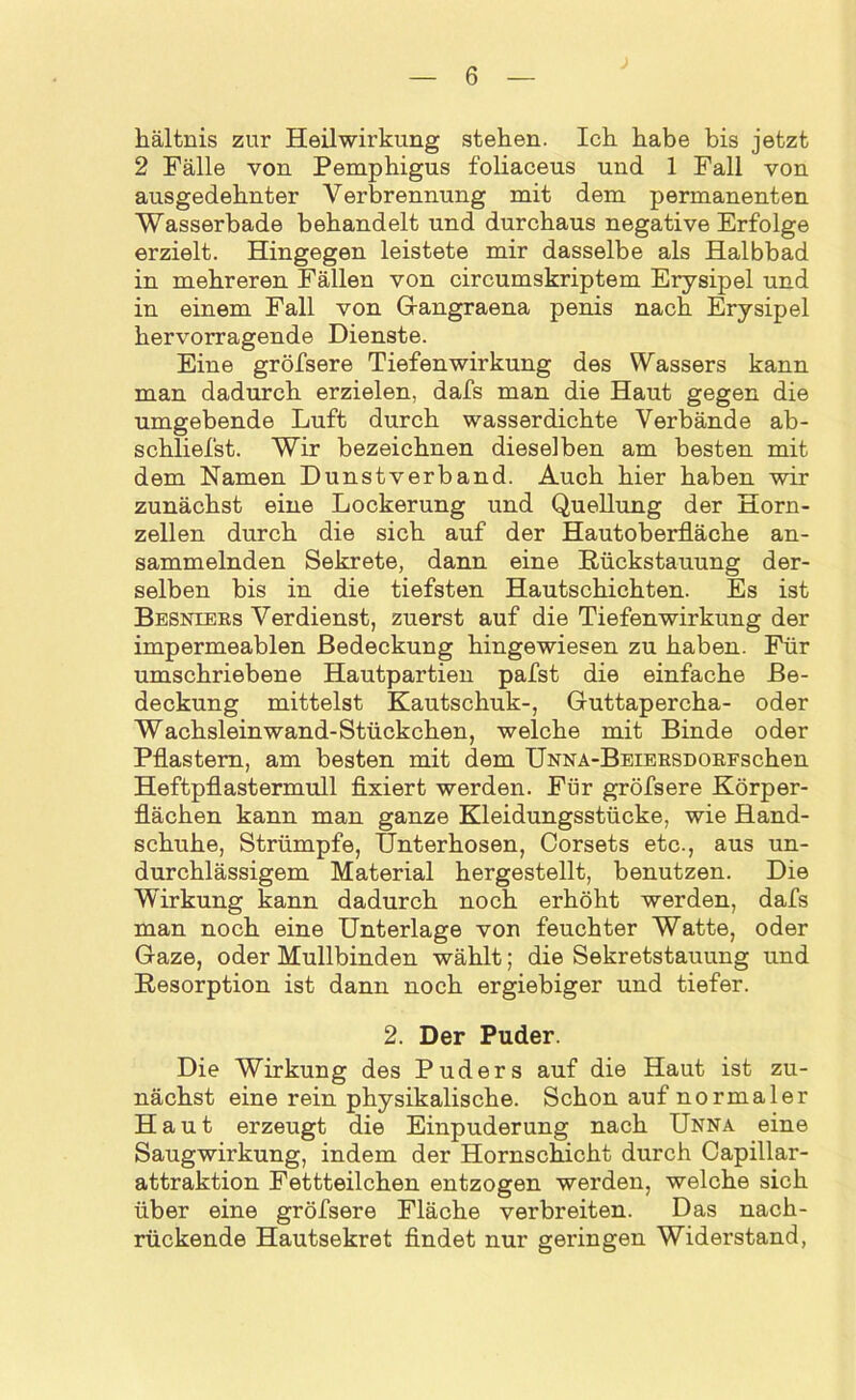 hältnis zur Heilwirkung stehen. Ich habe bis jetzt 2 Fälle von Pemphigus foliaceus und 1 Fall von ausgedehnter Verbrennung mit dem permanenten Wasserbade behandelt und durchaus negative Erfolge erzielt. Hingegen leistete mir dasselbe als Halbbad in mehreren Fällen von circumskriptem Erysipel und in einem Fall von Gangraena penis nach Erysipel hervorragende Dienste. Eine gröfsere Tiefenwirkung des Wassers kann man dadurch erzielen, dafs man die Haut gegen die umgebende Luft durch wasserdichte Verbände ab- schliefst. Wir bezeichnen diese] ben am besten mit dem Namen Dunstverband. Auch hier haben wir zunächst eine Lockerung und Quellung der Horn- zellen durch die sich auf der Hautoberfläche an- sammelnden Sekrete, dann eine Rückstauung der- selben bis in die tiefsten Hautschichten. Es ist Besniers Verdienst, zuerst auf die Tiefenwirkung der impermeablen Bedeckung hingewiesen zu haben. Für umschriebene Hautpartien pafst die einfache Be- deckung mittelst Kautschuk-, Guttapercha- oder Wachslein wand-Stückchen, welche mit Binde oder Pflastern, am besten mit dem ÜNNA-BEiERSDORFschen Heftpflastermull fixiert werden. Für gröfsere Körper- flächen kann man ganze Kleidungsstücke, wie Hand- schuhe, Strümpfe, Unterhosen, Corsets etc., aus un- durchlässigem Material hergestellt, benutzen. Die Wirkung kann dadurch noch erhöht werden, dafs man noch eine Unterlage von feuchter Watte, oder Gaze, oder Mullbinden wählt; die Sekretstauung und Resorption ist dann noch ergiebiger und tiefer. 2. Der Puder. Die Wirkung des Puders auf die Haut ist zu- nächst eine rein physikalische. Schon auf normaler Haut erzeugt die Einpuderung nach Unna eine Saugwirkung, indem der Hornschicht durch Capillar- attraktion Fettteilchen entzogen werden, welche sich über eine gröfsere Fläche verbreiten. Das nach- rückende Hautsekret findet nur geringen Widerstand,