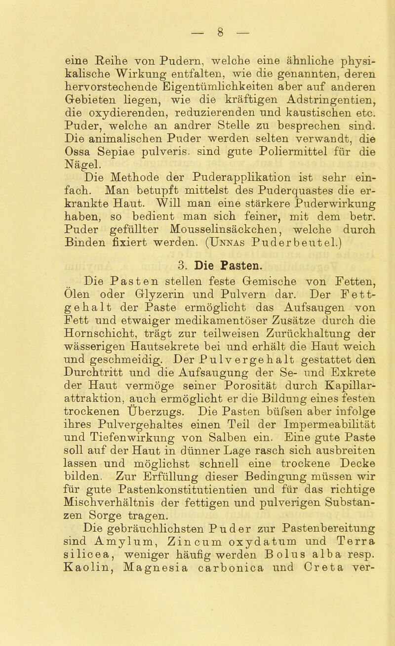 eine Reihe von Pudern, welche eine ähnliche physi- kalische Wirkung entfalten, wie die genannten, deren hervorstechende Eigentümlichkeiten aber auf anderen Gebieten liegen, wie die kräftigen Adstringentien, die oxydierenden, reduzierenden und kaustischen etc. Puder, welche an andrer Stelle zu besprechen sind. Die animalischen Puder werden selten verwandt, die Ossa Sepiae pulveris. sind gute Poliermittel für die Nägel. Die Methode der Puderapplikation ist sehr ein- fach. Man betupft mittelst des Puderquastes die er- krankte Haut. Will man eine stärkere Puderwirkung haben, so bedient man sich feiner, mit dem betr. Puder gefüllter Mousselinsäckchen, welche durch Binden fixiert werden. (Unnas Puder beutel.) 3. Die Pasten. Die Pasten stellen feste Gemische von Fetten, Ölen oder Glyzerin und Pulvern dar. Der Fett- gehalt der Paste ermöglicht das Aufsaugen von Fett und etwaiger medikamentöser Zusätze durch die Hornschicht, trägt zur teilweisen Zurückhaltung der wässerigen Hautsekrete bei und erhält die Haut weich und geschmeidig. Der Pulv ergehalt gestattet den Durchtritt und die Aufsaugung der Se- und Exkrete der Haut vermöge seiner Porosität durch Kapillar- attraktion, auch ermöglicht er die Bildung eines festen trockenen Überzugs. Die Pasten büfsen aber infolge ihres Pulvergehaltes einen Teil der Impermeabilität und Tiefenwirkung von Salben ein. Eine gute Paste soll auf der Haut in dünner Lage rasch sich ausbreiten lassen und möglichst schnell eine trockene Decke bilden. Zur Erfüllung dieser Bedingung müssen wir für gute Pastenkonstitutientien und für das richtige Mischverhältnis der fettigen und pulverigen Substan- zen Sorge tragen. Die gebräuchlichsten Puder zur Pastenbereitung sind Amylum, Zincum oxydatum und Terra silicea, weniger häufig werden Bolus alba resp. Kaolin, Magnesia carbonica und Creta ver-
