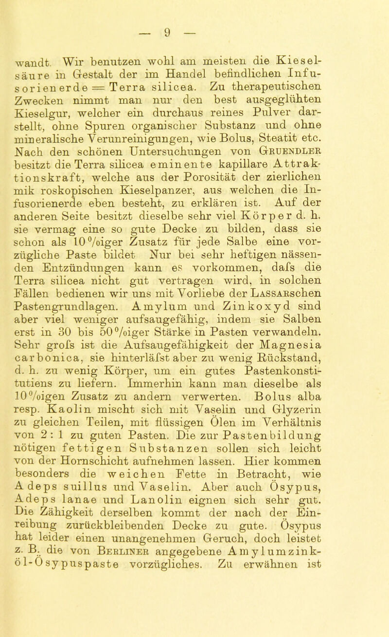 wandt. Wir benutzen wohl am meisten die Kiesel- säure in Gestalt der im Handel befindlichen Infu- sorien erde = Terra silicea. Zu therapeutischen Zwecken nimmt man nur den best ausgeglühten Kieselgur, welcher ein durchaus reines Pulver dar- stellt, ohne Spuren organischer Substanz und ohne mineralische Verunreinigungen, wie Bolus, Steatit etc. Nach den schönen Untersuchungen von Gruendler besitzt die Terra silicea eminente kapillare Attrak- tionskraft, welche aus der Porosität der zierlichen mik roskopischen Kieselpanzer, aus welchen die In- fusorienerde eben besteht, zu erklären ist. Auf der anderen Seite besitzt dieselbe sehr viel Körper d. h. sie vermag eine so gute Decke zu bilden, dass sie schon als 10%iger Zusatz für jede Salbe eine vor- zügliche Paste bildet Nur bei sehr heftigen nässen- den Entzündungen kann es Vorkommen, dafs die Terra silicea nicht gut vertragen wird, in solchen Fällen bedienen wir uns mit Vorliebe der LASSARschen Pastengrundlagen. Amylum und Zinkoxyd sind aber viel weniger aufsaugefähig, indem sie Salben erst in 30 bis 50%iger Stärke in Pasten verwandeln. Sehr grofs ist die Aufsaugefähigkeit der Magnesia carbonica, sie hinterläfst aber zu wenig B-ückstand, d. h. zu wenig Körper, um ein gutes Pastenkonsti- tutiens zu liefern. Immerhin kann man dieselbe als !0%igen Zusatz zu andern verwerten. Bolus alba resp. Kaolin mischt sich mit Vaselin und Glyzerin zu gleichen Teilen, mit flüssigen Ölen im Verhältnis von 2: 1 zu guten Pasten. Die zur Pastenbildung nötigen fettigen Substanzen sollen sich leicht von der Hornschicht aufnehmen lassen. Hier kommen besonders die weichen Fette in Betracht, wie Adeps suillus und Vaselin. Aber auch Ösypus, Adeps lanae und Lanolin eignen sich sehr gut. Die Zähigkeit derselben kommt der nach der Ein- reibung zurückbleibenden Decke zu gute. Ösypus hat leider einen unangenehmen Geruch, doch leistet z. B. die von Berliner angegebene Amylumzink- öl-Osypuspaste vorzügliches. Zu erwähnen ist