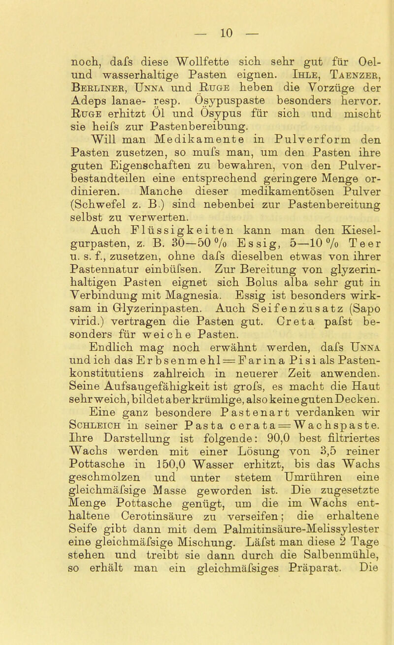 noch, dafs diese Wollfette sich sehr gut für Oel- und wasserhaltige Pasten eignen. Ihle, Taenzer, Berliner, Unna und Rüge heben die Vorzüge der Adeps lanae- resp. Ösypuspaste besonders hervor. Rüge erhitzt Öl und Ösypus für sich und mischt sie heifs zur Pastenbereibung. Will man Medikamente in Pulverform den Pasten zusetzen, so mufs man, um den Pasten ihre guten Eigenschaften zu bewahren, von den Pulver- bestandteilen eine entsprechend geringere Menge or- dinieren. Manche dieser medikamentösen Pulver (Schwefel z. B.) sind nebenbei zur Pastenbereitung selbst zu verwerten. Auch Flüssigkeiten kann man den Kiesel- gurpasten, z. B. 30—50% Essig, 5—10% Teer u. s. f., zusetzen, ohne dafs dieselben etwas von ihrer Pastennatur einbüfsen. Zur Bereitung von glyzerin- haltigen Pasten eignet sich Bolus alba sehr gut in Verbindung mit Magnesia. Essig ist besonders wirk- sam in G-lyzerinpasten. Auch Seifenzusatz (Sapo virid.) vertragen die Pasten gut. Creta pafst be- sonders für weiche Pasten. Endlich mag noch erwähnt werden, dafs Unna und ich das Erbsenmehl = Farina Pisi als Pasten- konstitutiens zahlreich in neuerer Zeit anwenden. Seine Aufsaugefähigkeit ist grofs, es macht die Haut sehr weich, bildet aber krümlige, also keine guten Decken. Eine ganz besondere Pastenart verdanken wir Schleich in seiner Pasta cerata = Wachspaste. Ihre Darstellung ist folgende: 90,0 best filtriertes Wachs werden mit einer Lösung von 3,5 reiner Pottasche in 150,0 Wasser erhitzt, bis das Wachs geschmolzen und unter stetem Umrühren eine gleichmäfsige Masse geworden ist. Die zugesetzte Menge Pottasche genügt, um die im Wachs ent- haltene Cerotinsäure zu verseifen; die erhaltene Seife gibt dann mit dem Palmitinsäure-Melissylester eine gleichmäfsige Mischung. Läfst man diese 2 Tage stehen und treibt sie dann durch die Salbenmühle, so erhält man ein gleichmäfsiges Präparat. Die