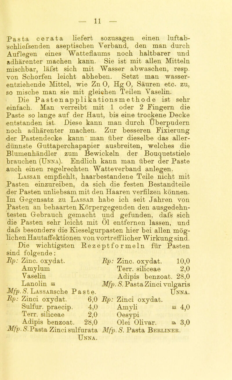Pasta cerata liefert sozusagen einen luftab- schliefsenden aseptischen Verband, den man durch Auflegen eines Watteflaums noch haltbarer und adhärenter machen kann. Sie ist mit allen Mitteln mischbar, läfst sich mit Wasser ab waschen, resp. von Schorfen leicht abheben. Setzt man wasser- entziehende Mittel, wie Zn 0, Hg 0, Säuren etc. zu, so mische man sie mit gleichen Teilen Vaselin. Die Pastenapplikationsmethode ist sehr einfach. Man verreibt mit 1 oder 2 Fingern die Paste so lange auf der Haut, bis eine trockene Decke entstanden ist. Diese kann man durch Überpudern noch adhärenter machen. Zur besseren Fixierung der Pastendecke kann man über dieselbe das aller- dünnste Guttaperchapapier ausbreiten, welches die Blumenhändler zum Bewickeln der Bouquetstiele brauchen (Unna). Endlich kann man über der Paste auch einen regelrechten Watte verband anlegen. Lassar empfiehlt, haarbestandene Teile nicht mit Pasten einzureiben, da sich die festen Bestandteile der Pasten unliebsam mit den Haaren verfilzen können. Im Gegensatz zu Lassar habe ich seit Jahren von Pasten an behaarten Körpergegenden den ausgedehn- testen Gebrauch gemacht und gefunden, dafs sich die Pasten sehr leicht mit Öl entfernen lassen, und dafs besonders die Kieselgurpasten hier bei allen mög- lichen Hautaffektionen von vortrefflicher Wirkung sind. Die wichtigsten Rezeptformeln für Pasten sind folgende: Mp: Zinc. oxydat. Amylum Vaselin Lanolin ss Mfp. S. LASSARsche Paste. Mp: Zinci oxydat. Sulfur, praecip. 4,0 Terr. siliceae 2,0 Adipis benzoat. 28,0 Mfp. S.Pasta Zinci sulfurata Mfp.S. Pasta Berliner. Unna. Mp: Zinc. oxydat. 10,0 Terr. siliceae 2,0 Adipis benzoat. 28,0 Mfp. S. Pasta Zinci vulgaris Unna. 6,0 Mp: Zinci oxydat. Amyli Oesypi Olei Olivar. aa 4,0 äü 3,0
