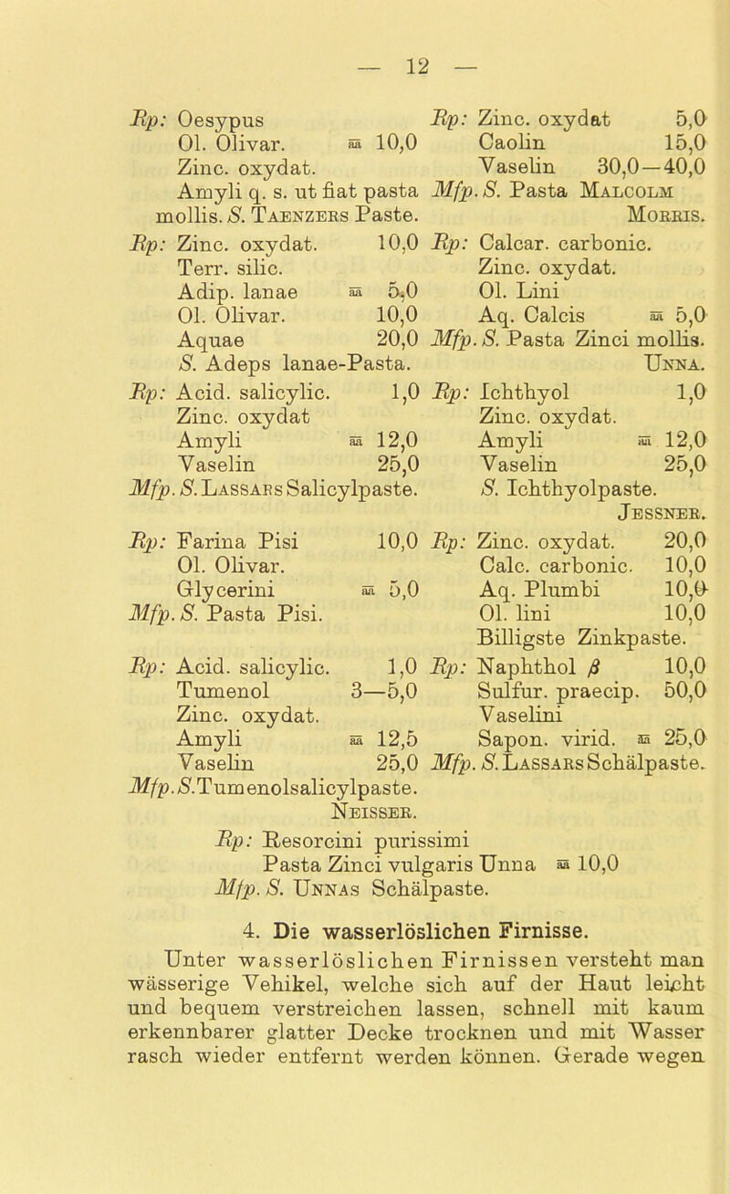 Bp: Oesypus Bp: Zinc. oxydat 5,0 Ol. Olivar. aa 10,0 Caolin 15,0 Zinc. oxydat. Vaselin 30,0 — 40,0 Amyli q. s. ut fiat pasta Mfp.S. Pasta Malcolm mollis. S. Taenzers Paste. Morris. Bp: Zinc. oxydat. 10,0 Bp: Calcar. carbonic. Terr. silic. Zinc. oxydat. Adip. lanae ää 5,0 Ol. Lini Ol. Olivar. 10,0 Aq. Calcis aa 5,0 Aquae 20,0 Mfp.S. Pasta Zinci mollis. S. Adeps lanae-Pasta. Unna. Bp: Acid. salicylic. 1,0 Bp: Ichthyol 1,0 Zinc. oxydat Zinc. oxydat. Amyli 55 12,0 Amyli «a 12,0 Vaselin 25,0 Vaselin 25,0 Mfp. S. Lassars Salicylpaste. S. Ichthyolpaste. Jessner. Bp: Farina Pisi 10,0 Bp: Zinc. oxydat. 20,0 Ol. Olivar. Calc. carbonic. 10,0 Glycerini 55 5,0 Aq. Plumbi 10,(1 Mfp.S. Pasta Pisi. Ol. lini 10,0 Billigste Zinkpaste. Bp: Acid. salicylic. 1,0 Bp: Naphthol ß 10,0 Tumenol 3—5,0 Sulfur, praecip. 50,0 Zinc. oxydat. Vaselini Amyli ää 12,5 Sapon. virid. aa 25,0 Vaselin 25,0 Mfp. S. Lassars Schälpaste. flf/p.*S'.Tumenolsalicylpaste. Neisser. Bp: Resorcini purissimi Pasta Zinci vulgaris Unna ® 10,0 Mfp. S. Unnas Schälpaste. 4. Die wasserlöslichen Firnisse. Unter wasserlöslichen Firnissen versteht man wässerige Vehikel, welche sich auf der Haut leinht und bequem verstreichen lassen, schnell mit kaum erkennbarer glatter Decke trocknen und mit Wasser rasch wieder entfernt werden können. Gerade wegen