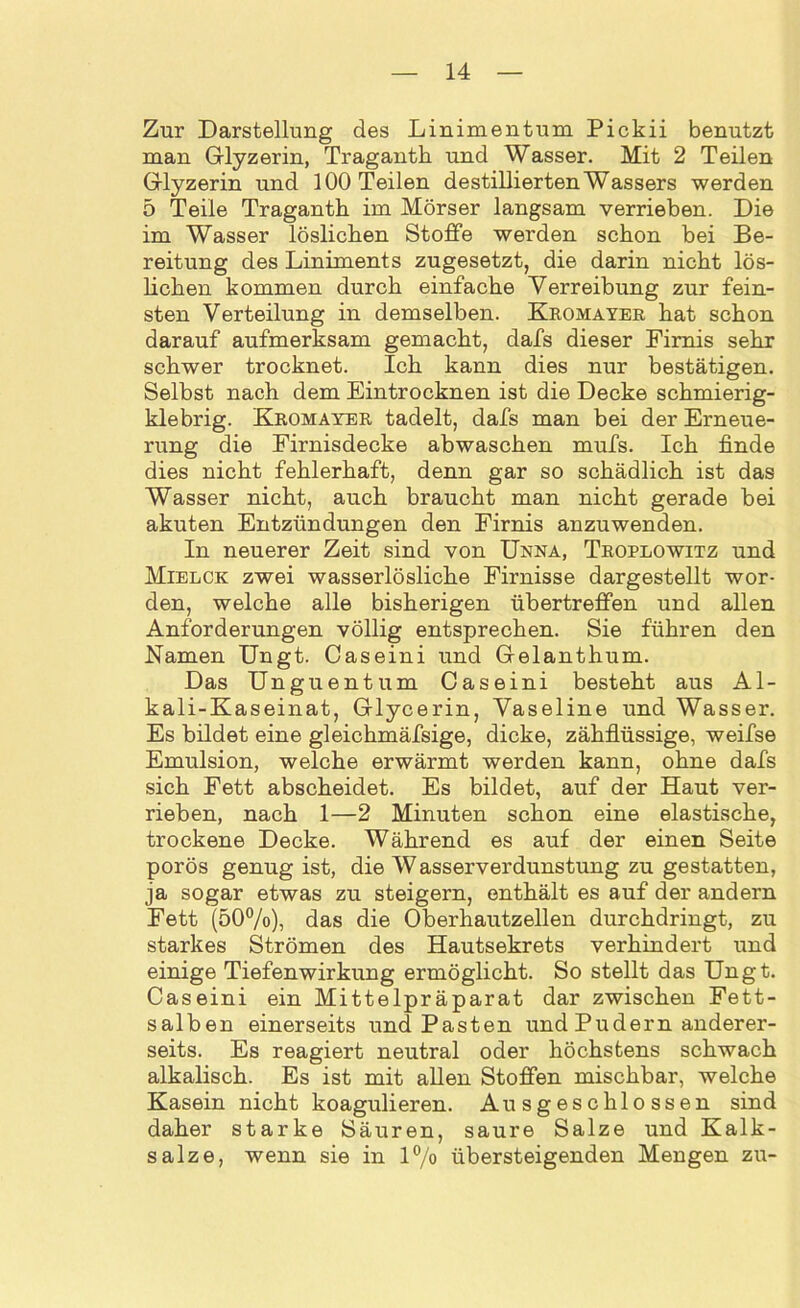 Zur Darstellung des Linimentum Pickii benutzt man Glyzerin, Traganth und Wasser. Mit 2 Teilen Glyzerin und 100 Teilen destillierten Wassers werden 5 Teile Traganth. im Mörser langsam verrieben. Die im Wasser löslichen Stoffe werden schon bei Be- reitung des Liniments zugesetzt, die darin nicht lös- lichen kommen durch einfache Verreibung zur fein- sten Verteilung in demselben. Kromayer hat schon darauf aufmerksam gemacht, dafs dieser Firnis sehr schwer trocknet. Ich kann dies nur bestätigen. Selbst nach dem Eintrocknen ist die Decke schmierig- klebrig. Kromayer tadelt, dafs man bei der Erneue- rung die Firnisdecke abwaschen mufs. Ich finde dies nicht fehlerhaft, denn gar so schädlich ist das Wasser nicht, auch braucht man nicht gerade bei akuten Entzündungen den Firnis anzuwenden. In neuerer Zeit sind von Unna, Troplowitz und Mielck zwei wasserlösliche Firnisse dargestellt wor- den, welche alle bisherigen übertreffen und allen Anforderungen völlig entsprechen. Sie führen den Namen Ungt. Caseini und Gelanthum. Das Unguentum Caseini besteht aus Al- kali-Kaseinat, Glycerin, Vaseline und Wasser. Es bildet eine gleichmäfsige, dicke, zähflüssige, weifse Emulsion, welche erwärmt werden kann, ohne dafs sich Fett abscheidet. Es bildet, auf der Haut ver- rieben, nach 1—2 Minuten schon eine elastische, trockene Decke. Während es auf der einen Seite porös genug ist, die Wasserverdunstung zu gestatten, ja sogar etwas zu steigern, enthält es auf der andern Fett (50%), das die Oberhautzellen durchdringt, zu starkes Strömen des Hautsekrets verhindert und einige Tiefenwirkung ermöglicht. So stellt das Ungt. Caseini ein Mittelpräparat dar zwischen Fett- salben einerseits und Pasten und Pudern anderer- seits. Es reagiert neutral oder höchstens schwach alkalisch. Es ist mit allen Stoffen mischbar, welche Kasein nicht koagulieren. Ausgeschlossen sind daher starke Säuren, saure Salze und Kalk- salze, wenn sie in l°/o übersteigenden Mengen zu-