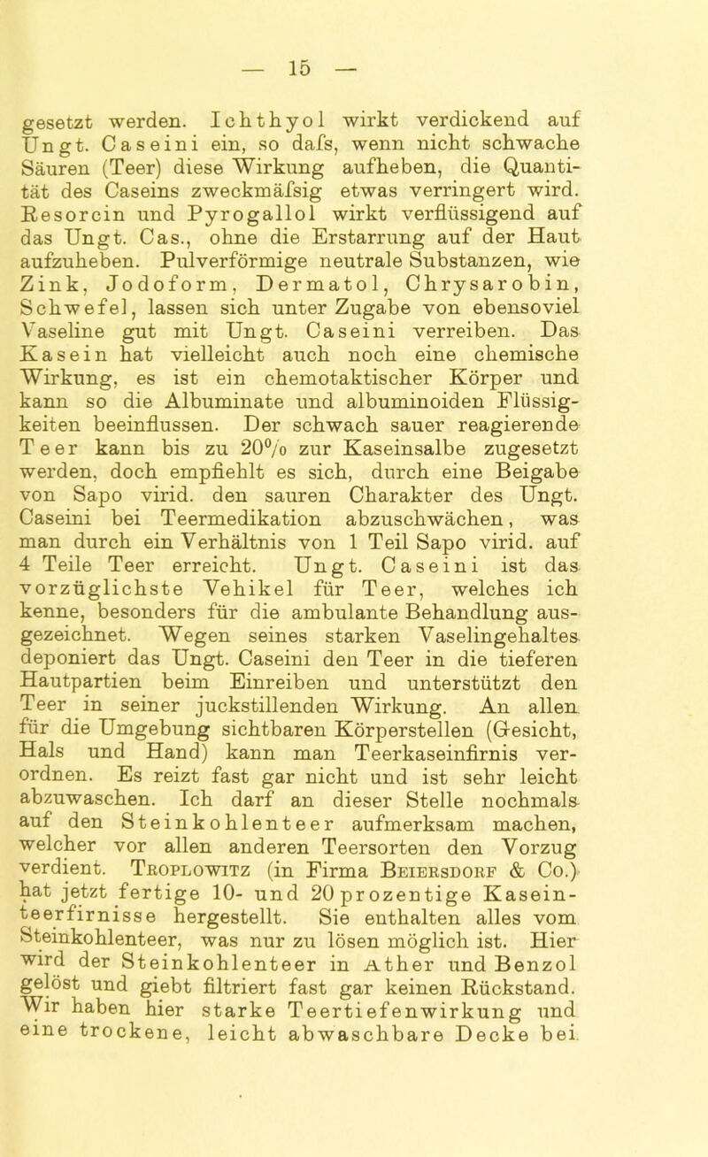 gesetzt werden. Ichthyol wirkt verdickend auf Ungt. Caseini ein, so dafs, wenn nicht schwache Säuren (Teer) diese Wirkung aufheben, die Quanti- tät des Caseins zweckmäfsig etwas verringert wird. Resorcin und Pyrogallol wirkt verflüssigend auf das Ungt. Cas., ohne die Erstarrung auf der Haut aufzuheben. Pulverförmige neutrale Substanzen, wie Zink, Jodoform, Dermatol, Chrysarobin, Schwefe], lassen sich unter Zugabe von ebensoviel Vaseline gut mit Ungt. Caseini verreiben. Das Kasein hat vielleicht auch noch eine chemische Wirkung, es ist ein chemotaktischer Körper und kann so die Albuminate und albuminoiden Flüssig- keiten beeinflussen. Der schwach sauer reagierende Teer kann bis zu 20% zur Kaseinsalbe zugesetzt werden, doch empfiehlt es sich, durch eine Beigabe von Sapo virid. den sauren Charakter des Ungt. Caseini bei Teermedikation abzuschwächen, was man durch ein Verhältnis von 1 Teil Sapo virid. auf 4 Teile Teer erreicht. Ungt. Caseini ist das vorzüglichste Vehikel für Teer, welches ich kenne, besonders für die ambulante Behandlung aus- gezeichnet. Wegen seines starken Vaselingehalte& deponiert das Ungt. Caseini den Teer in die tieferen Hautpartien beim Einreiben und unterstützt den Teer in seiner juckstillenden Wirkung. An allen für die Umgebung sichtbaren Körperstellen (Gesicht, Hals und Hand) kann man Teerkaseinfirnis ver- ordnen. Es reizt fast gar nicht und ist sehr leicht abzuwaschen. Ich darf an dieser Stelle nochmals auf den Steinkohlenteer aufmerksam machen, welcher vor allen anderen Teersorten den Vorzug verdient. Troplowitz (in Firma Beiersdorf & Co.) hat jetzt fertige 10- und 20prozentige Kasein- teerfirnisse hergestellt. Sie enthalten alles vom Steinkohlenteer, was nur zu lösen möglich ist. Hier wird der Steinkohlenteer in Äther und Benzol gelöst und giebt filtriert fast gar keinen Rückstand. Wir haben hier starke Teertiefenwirkung und eine trockene, leicht abwaschbare Decke bei.