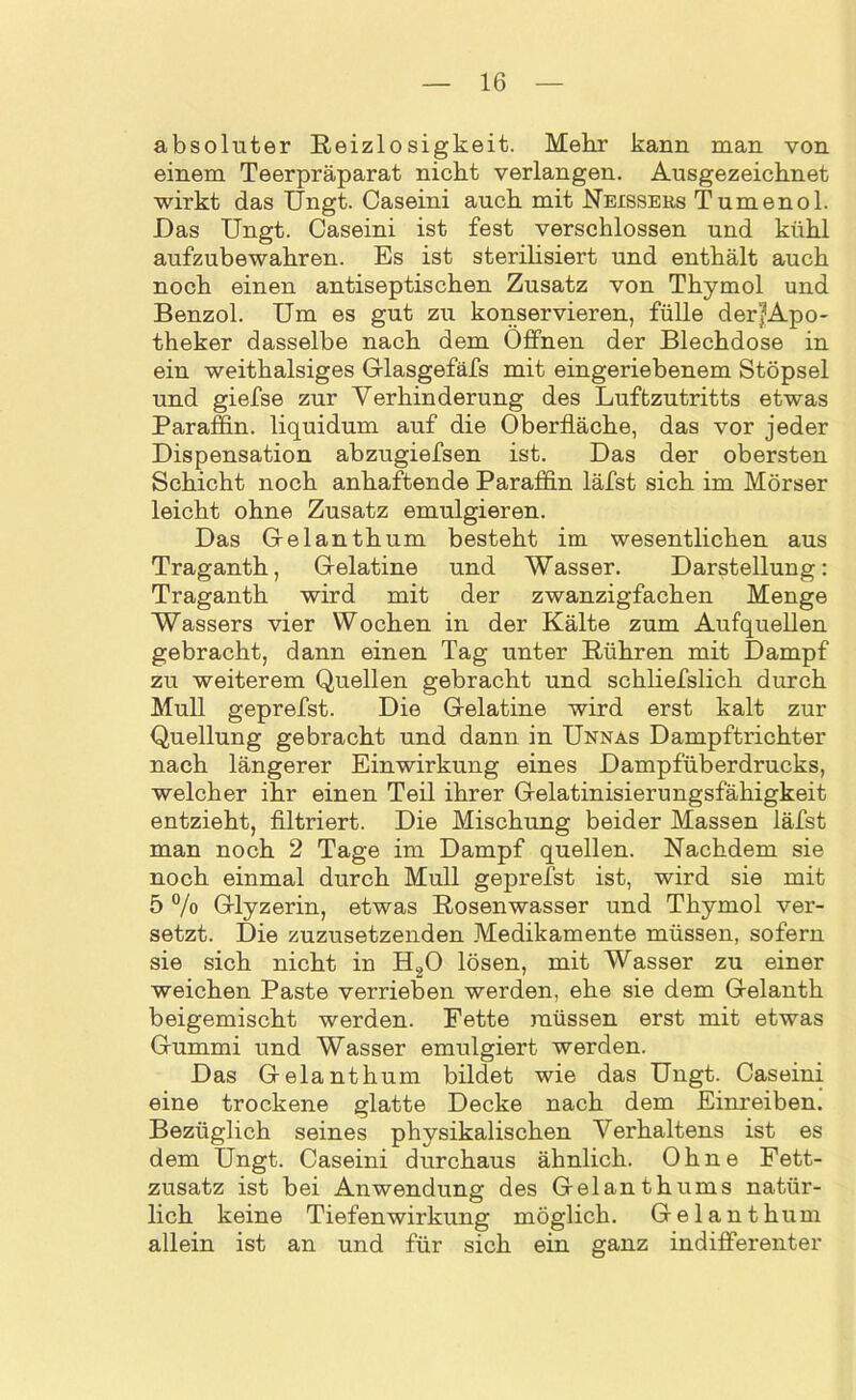 absoluter Reizlosigkeit. Mehr kann man von einem Teerpräparat nicht verlangen. Ausgezeichnet wirkt das Ungt. Caseini auch mit Neisseks Tumenol. Das Ungt. Caseini ist fest verschlossen und kühl aufzubewahren. Es ist sterilisiert und enthält auch noch einen antiseptischen Zusatz von Thymol und Benzol. Um es gut zu konservieren, fülle der|Apo- theker dasselbe nach dem Offnen der Blechdose in ein weithalsiges Glasgefäfs mit eingeriebenem Stöpsel und giefse zur Verhinderung des Luftzutritts etwas Paraffin, liquidum auf die Oberfläche, das vor jeder Dispensation abzugiefsen ist. Das der obersten Schicht noch anhaftende Paraffin läfst sich im Mörser leicht ohne Zusatz emulgieren. Das Gelanthum besteht im wesentlichen aus Traganth, G-elatine und Wasser. Darstellung: Traganth wird mit der zwanzigfachen Menge Wassers vier Wochen in der Kälte zum Aufquellen gebracht, dann einen Tag unter Rühren mit Dampf zu weiterem Quellen gebracht und schliefslich durch Mull geprefst. Die G-elatine wird erst kalt zur Quellung gebracht und dann in Unnas Dampftrichter nach längerer Einwirkung eines Dampfüberdrucks, welcher ihr einen Teil ihrer Gelatinisierungsfähigkeit entzieht, filtriert. Die Mischung beider Massen läfst man noch 2 Tage im Dampf quellen. Nachdem sie noch einmal durch Mull geprefst ist, wird sie mit 5 % Glyzerin, etwas Rosenwasser und Thymol ver- setzt. Die zuzusetzenden Medikamente müssen, sofern sie sich nicht in H20 lösen, mit Wasser zu einer weichen Paste verrieben werden, ehe sie dem Gelanth beigemischt werden. Fette müssen erst mit etwas Gummi und Wasser emulgiert werden. Das G ela nt hum bildet wie das Ungt. Caseini eine trockene glatte Decke nach dem Einreiben. Bezüglich seines physikalischen Verhaltens ist es dem Ungt. Caseini durchaus ähnlich. Ohne Fett- zusatz ist bei Anwendung des Gelanthums natür- lich keine Tiefenwirkung möglich. Gelanthum allein ist an und für sich ein ganz indifferenter