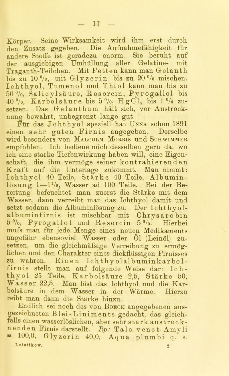 Körper. Seine Wirksamkeit wird ihm erst durch den Zusatz gegeben. Die Aufnahmefähigkeit für andere Stoffe ist geradezu enorm. Sie beruht auf der ausgiebigen Umhüllung aller Gelatine- mit Traganth-Teilchen. Mit Fetten kann man Gelanth bis zu 10 °/o, mit Glyzerin bis zu 20% mischen. Ichthyol, Tumenol und Thiol kann man bis zu 50%, Salicylsäure, Resorcin, Pyrogallol bis 40%, Karbolsäure bis 5%, HgCl2 bis 1% zu- setzen. Das Gelanthum hält sich, vor Austrock- nung bewahrt, unbegrenzt lange gut. Für das Jchthyol speziell hat Unna schon 1891 einen sehr guten Firnis angegeben. Derselbe wird besonders von Malcolm Morris und Schwimmer empfohlen. Ich bediene mich desselben gern da, wo ich eine starke Tiefenwirkung haben will, eine Eigen- schaft, die ihm vermöge seiner kontrahierenden Kraft auf die Unterlage zukommt. Man nimmt: Ichthyol 40 Teile, Stärke 40 Teile, Al b umin - lösung 1—l1/*, Wasser ad 100 Teile. Bei der Be- reitung befeuchtet man zuerst die Stärke mit dem Wasser, dann verreibt man das Ichthyol damit und setzt sodann die Albuminlösung zu. Der Ichthyol- albuminfirnis ist mischbar mit Chrysarobin 5%, Pyrogallol und Resorcin 5%. Hierbei mufs man für jede Menge eines neuen Medikaments ungefähr ebensoviel Wasser oder Öl (Leinöl) zu- setzen, um die gleichmäfsige Verreibung zu ermög- lichen und den Charakter eines dickflüssigen Firnisses zu wahren. Einen Ichthyolalbuminkarbol- firnis stellt man auf folgende Weise dar: Ich- thyol 25 Teile, Karbolsäure 2,5, Stärke 50, Wasser 22,5. Man löst das Ichthyol und die Kar- bolsäure in dem Wasser in der Wärme. Hierzu reibt man dann die Stärke hinzu. Endlich sei noch des von Boeck angegebenen aus- gezeichneten Blei-Liniments gedacht, das gleich- falls einen wasserlöslichen, aber sehr stark austrock- nenden Firnis darstellt. Up: Tale, venet. Amyli s 100,0, Glyzerin 40,0, Aqua plumbi q. s. L e l > 11 k o w. 2