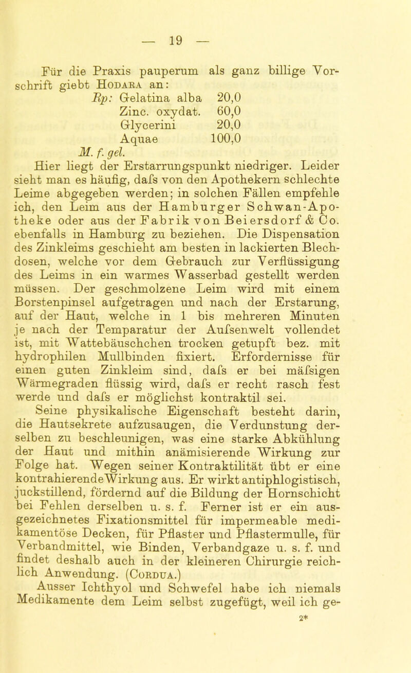 Für die Praxis pauperum als ganz billige Vor- schrift giebt Hodara an: JRp: Gelatina alba 20,0 Zinc. oxydat. 60,0 Glycerini 20,0 Aquae 100,0 M. f. gel. Hier liegt der Erstarrungspunkt niedriger. Leider sieht man es häufig, dafs von den Apothekern schlechte Leime abgegeben werden; in solchen Fällen empfehle ich, den Leim aus der Hamburger Schwan-Apo- theke oder aus der Fabrik von Bei ersdorf & Co. ebenfalls in Hamburg zu beziehen. Die Dispensation des Zinkleims geschieht am besten in lackierten Blech- dosen, welche vor dem Gebrauch zur Verflüssigung des Leims in ein warmes Wasserbad gestellt werden müssen. Der geschmolzene Leim wird mit einem Borstenpinsel aufgetragen und nach der Erstarung, auf der Haut, welche in 1 bis mehreren Minuten je nach der Temparatur der Aufsenwelt vollendet ist, mit Wattebäuschchen trocken getupft bez. mit hydrophilen Mullbinden fixiert. Erfordernisse für einen guten Zinkleim sind, dafs er bei mäfsigen Wärmegraden flüssig wird, dafs er recht rasch fest werde und dafs er möglichst kontraktil sei. Seine physikalische Eigenschaft besteht darin, die Hautsekrete aufzusaugen, die Verdunstung der- selben zu beschleunigen, was eine starke Abkühlung der Haut und mithin anämisierende Wirkung zur Folge hat. Wegen seiner Kontraktilität übt er eine kontrahierendeWirkung aus. Er wirkt antiphlogistisch, juckstillend, fördernd auf die Bildung der Hornschicht bei Fehlen derselben u. s. f. Ferner ist er ein aus- gezeichnetes Fixationsmittel für impermeable medi- kamentöse Decken, für Pflaster und Pflastermulle, für Verbandmittel, wie Binden, Verbandgaze u. s. f. und findet deshalb auch in der kleineren Chirurgie reich- lich Anwendung. (Cordua.) Ausser Ichthyol und Schwefel habe ich niemals Medikamente dem Leim selbst zugefügt, weil ich ge- 2*