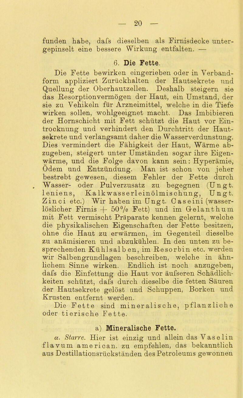 funden habe, dafs dieselben als Firnisdecke unter- gepinselt eine bessere Wirkung entfalten. — 6. Die Fette. Die Fette bewirken eingerieben oder in Verband- form appliziert Zurückhalten der Hautsekrete und Quellung der Oberhautzellen. Deshalb steigern sie das Resorptionvermögen der Haut, ein Umstand, der sie zu Vehikeln für Arzneimittel, welche in die Tiefe wirken sollen, wohlgeeignet macht. Das Imbibieren der Hornschicht mit Fett schützt die Haut vor Ein- trocknung und verhindert den Durchtritt der Haut- sekrete und verlangsamt daher die Wasserverdunstung. Dies vermindert die Fähigkeit der Haut, Wärme ab- zugeben, steigert unter Umständen sogar ihre Eigen- wärme, und die Folge davon kann sein: Hyperämie, Ödem und Entzündung. Man ist schon von jeher bestrebt gewesen, diesem Fehler der Fette durch Wasser- oder Pulverzusatz zu begegnen (Ungt. leniens, Kalkwasserleinölmischung, Ungt. Zinci etc.) Wir haben im Ungt. Caseini (wasser- löslicher Firnis -j- 50% Fett) und im Gelanthum mit Fett vermischt Präparate kennen gelernt, welche die physikalischen Eigenschaften der Fette besitzen, ohne die Haut zu erwärmen, im Gegenteil dieselbe zu anämisieren und abzukühlen. In den unten zu be- sprechenden Kühlsalb en, im Resorbin etc. werden wir Salbengrundlagen beschreiben, welche in ähn- lichem Sinne wirken. Endlich ist noch anzugeben, dafs die Einfettung die Haut vor äufseren Schädlich- keiten schützt, dafs durch dieselbe die fetten Säuren der Hautsekrete gelöst und Schuppen, Borken und Krusten entfernt werden. Die Fette sind mineralische, pflanzliche oder tierische Fette. a) Mineralische Fette. a. Starre. Hier ist einzig und allein das Vase 1 in flavum american. zu empfehlen, das bekanntlich aus Destillationsrückständen des Petroleums gewonnen