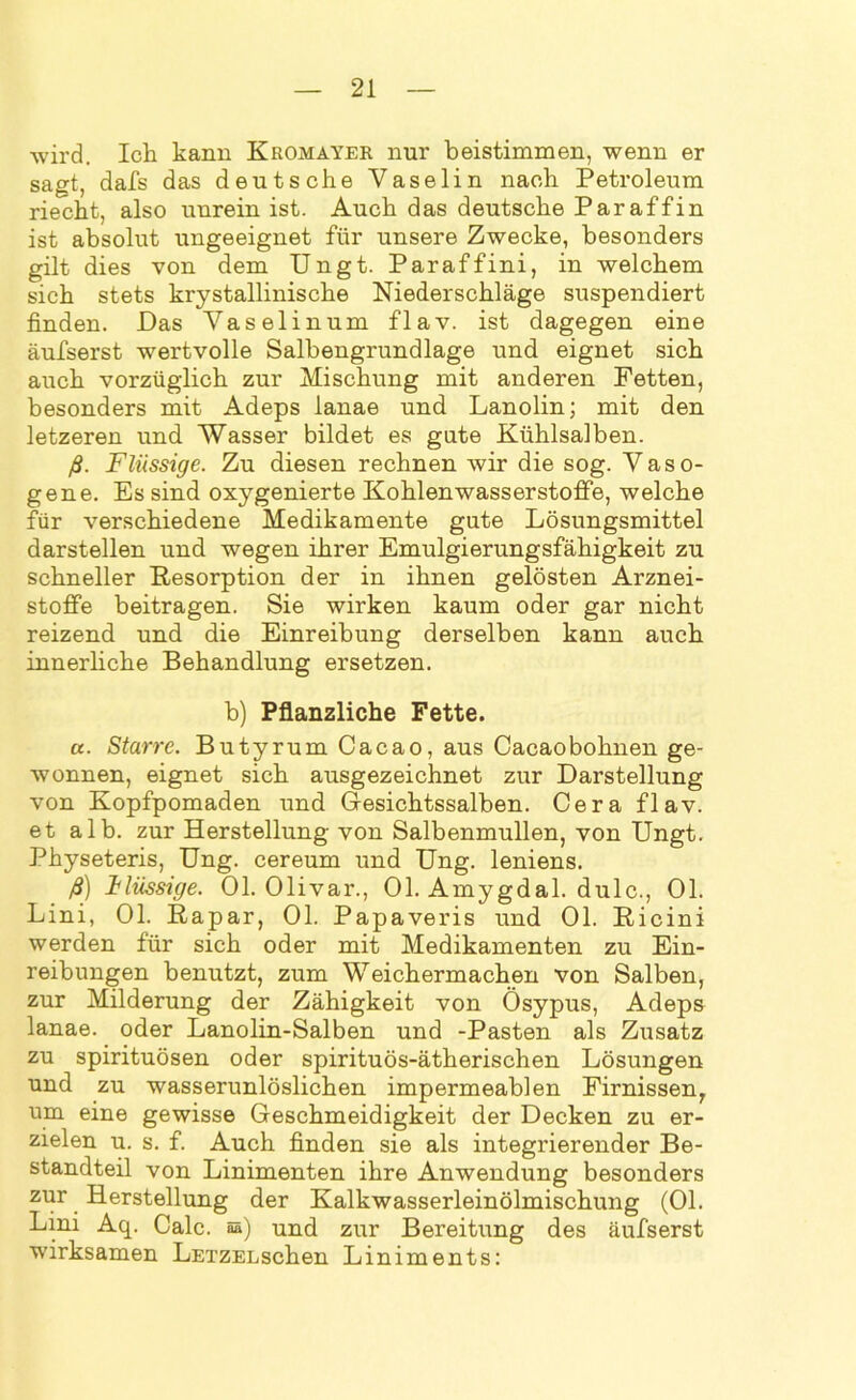 wird. Ich kann Kromayer nur beistimmen, wenn er sagt, dafs das deutsche Vaselin nach Petroleum riecht, also unrein ist. Auch das deutsche Paraffin ist absolut ungeeignet für unsere Zwecke, besonders gilt dies von dem Ungt. Paraffini, in welchem sich stets krystallinische Niederschläge suspendiert finden. Das Vaselin um flav. ist dagegen eine äufserst wertvolle Salbengrundlage und eignet sich auch vorzüglich zur Mischung mit anderen Fetten, besonders mit Adeps lanae und Lanolin; mit den letzeren und Wasser bildet es gute Kühlsalben. ß. Flüssige. Zu diesen rechnen wir die sog. Vaso- gene. Es sind oxygenierte Kohlenwasserstoffe, welche für verschiedene Medikamente gute Lösungsmittel darstellen und wegen ihrer Emulgierungsfähigkeit zu schneller Resorption der in ihnen gelösten Arznei- stofife beitragen. Sie wirken kaum oder gar nicht reizend und die Einreibung derselben kann auch innerliche Behandlung ersetzen. b) Pflanzliche Fette. a. Starre. Butyrum Cacao, aus Cacaobohnen ge- wonnen, eignet sich ausgezeichnet zur Darstellung von Kopfpomaden und Gesichtssalben. Cera flav. et alb. zur Herstellung von Salbenmullen, von Ungt. Physeteris, Ung. cereum und Ung. leniens. ß) ilüssige. Ol. Olivar., Ol. Amygdal. dulc., Ol. Lini, Ol. Rapar, Ol. Papaveris und Ol. Ricini werden für sich oder mit Medikamenten zu Ein- reibungen benutzt, zum Weichermachen von Salben, zur Milderung der Zähigkeit von Ösypus, Adeps lanae. oder Lanolin-Salben und -Pasten als Zusatz zu spirituösen oder spirituös-ätherischen Lösungen und zu wasserunlöslichen impermeablen Firnissen, um eine gewisse Geschmeidigkeit der Decken zu er- zielen u. s. f. Auch finden sie als integrierender Be- standteil von Linimenten ihre Anwendung besonders zur Herstellung der Kalkwasserleinölmischung (OL Lini Aq. Calc. 05) und zur Bereitung des äufserst wirksamen LETZELschen Liniments:
