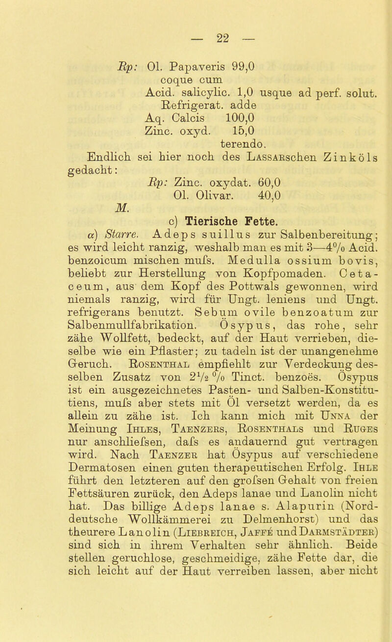 Rp: OL Papaveris 99,0 coque cum Acid. salicylic. 1,0 usque ad perf. solut. Refrigerat. adde Aq. Calcis 100,0 Zinc. oxyd. 15,0 terendo. Endlich sei hier noch des LASSARschen Zinköls gedacht: Rp: Zinc. oxydat. 60,0 Ol. Olivar. 40,0 M. c) Tierische Fette. a) Starre. Adeps suillus zur Salbenbereitung; es wird leicht ranzig, weshalb man es mit 3—4% Acid. benzoicum mischen mufs. Medulla ossium bovis, beliebt zur Herstellung von Kopfpomaden. Ceta- ceum, aus dem Kopf des Pottwals gewonnen, wird niemals ranzig, wird für Ungt. leniens und Ungt. refrigerans benutzt. Sebum ovile benzoatum zur Salbenmullfabrikation. Ösypus, das rohe, sehr zähe Wollfett, bedeckt, auf der Haut verrieben, die- selbe wie ein Pflaster; zu tadeln ist der unangenehme Geruch. Rosenthal empfiehlt zur Verdeckung des- selben Zusatz von 272 % Tinct. benzoes. Ösypus ist ein ausgezeichnetes Pasten- und Salben-Konstitu- tiens, mufs aber stets mit Öl versetzt werden, da es allein zu zähe ist. Ich kann mich mit Unna der Meinung Ihles, Taenzers, Rosenthals und Ruges nur anschliefsen, dafs es andauernd gut vertragen wird. Nach Taenzer hat Ösypus auf verschiedene Dermatosen einen guten therapeutischen Erfolg. Ihle führt den letzteren auf den grofsen Gehalt von freien Fettsäuren zurück, den Adeps lanae und Lanolin nicht hat. Das billige Adeps lanae s. Alapurin (Nord- deutsche Wollkämmerei zu Delmenhorst) und das theurere Lanolin (Liebreich, Jaffe und Darmstädter) sind sich in ihrem Verhalten sehr ähnlich. Beide stellen geruchlose, geschmeidige, zähe Fette dar, die sich leicht auf der Haut verreiben lassen, aber nicht