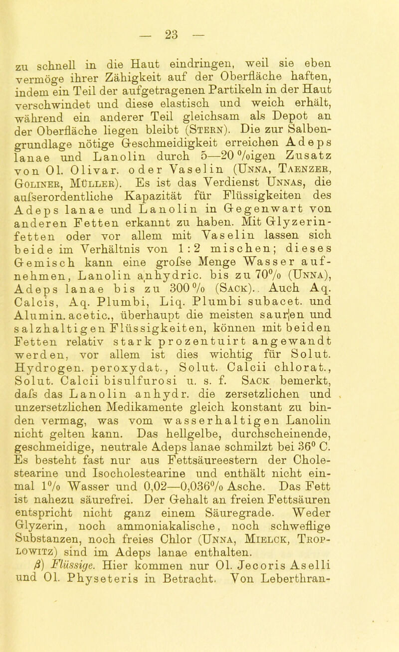 zu schnell in die Haut eindringen, weil sie eben vermöge ihrer Zähigkeit auf der Oberfläche haften, indem ein Teil der aufgetragenen Partikeln in der Haut verschwindet und diese elastisch und weich erhält, während ein anderer Teil gleichsam als Depot an der Oberfläche liegen bleibt (Stern). Die zur Salben- grundlage nötige Geschmeidigkeit erreichen Adeps lanae und Lanolin durch 5—20 %igen Zusatz von Ol. Olivar. oder Vaselin (Unna, Taenzer, Goliner, Müller). Es ist das Verdienst Unnas, die aufserordentliche Kapazität für Flüssigkeiten des Adeps lanae und Lanolin in Gegenwart von anderen Fetten erkannt zu haben. Mit Glyzerin- fetten oder vor allem mit Vaselin lassen sich beide im Verhältnis von 1:2 mischen; dieses Gemisch kann eine grofse Menge Wasser auf- nehmen, Lanolin anhydric. bis zu 70% (Unna), Adeps lanae bis zu 300% (Sack).. Auch Aq. Calcis, Aq. Plumbi, Liq. Plumbi subacet. und Alumin. acetic., überhaupt die meisten saurjen und salzhaltigen Flüssigkeiten, können mit beiden Fetten relativ stark prozentuirt angewandt werden, vor allem ist dies wichtig für Solut. Hydrogen, peroxydat., Solut. Calcii chlorat., Solut. Calcii bisulfurosi u. s. f. Sack bemerkt, dafs das Lanolin anhydr. die zersetzlichen und unzersetzlichen Medikamente gleich konstant zu bin- den vermag, was vom wasserhaltigen Lanolin nicht gelten kann. Das hellgelbe, durchscheinende, geschmeidige, neutrale Adeps lanae schmilzt bei 36° C. Es besteht fast nur aus Fettsäureestern der Chole- stearine und Isocholestearine und enthält nicht ein- mal 1% Wasser und 0,02—0,036% Asche. Das Fett ist nahezu säurefrei. Der Gehalt an freien Fettsäuren entspricht nicht ganz einem Säuregrade. Weder Glyzerin, noch ammoniakalisehe, noch schweflige Substanzen, noch freies Chlor (Unna, Mielck, Trop- lowitz) sind im Adeps lanae enthalten. ß) Flüssige. Hier kommen nur Ol. Jecoris Aselli und Ol. Physeteris in Betracht. Von Leberthran-