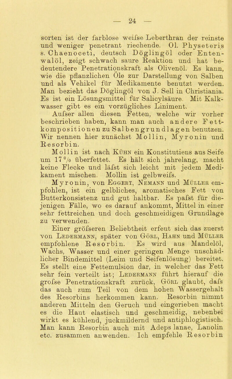 Sorten ist der farblose weifse Lebertbran der reinste und weniger penetrant riechende. 01. Physeteris s. Chaenoceti, deutsch Döglingöl oder Enten- walöl, zeigt schwach saure Reaktion und hat be- deutendere Penetrationskraft als Olivenöl. Es kann, wie die pflanzlichen Öle zur Darstellung von Salben und als Vehikel für Medikamente benutzt werden. Man bezieht das Döglingöl von J. Seil in Christiania. Es ist ein Lösungsmittel für Salicylsäure. Mit Kalk- wasser gibt es ein vorzügliches Liniment. Aufser allen diesen Fetten, welche wir vorher beschrieben haben, kann man auch andere Fett- kompositionen zu Salbengrundlagen benutzen. Wir nennen hier zunächst Mollin, Myronin und Resorbin. Mollin ist nach Kühn ein Konstitutiens aus Seife um 17°/o überfettet. Es hält sich jahrelang, macht keine Flecke und läfst sich leicht mit jedem Medi- kament mischen. Mollin ist gelbweifs. Myr onin, von Eggert, Nemann und Müller em- pfohlen, ist ein gelbliches, aromatisches Fett von Butterkonsistenz und gut haltbar. Es pafst für die- jenigen Fälle, wo es darauf ankommt, Mittel in einer sehr fettreichen und doch geschmeidigen Grundlage zu verwenden. Einer gröfseren Beliebtheit erfeut sich das zuerst von Ledermann, später von Görl, Hahn und Müller empfohlene Resorbin. Es wird aus Mandelöl, Wachs, Wasser und einer geringen Menge unschäd- licher Bindemittel (Leim und Seifenlösung) bereitet. Es stellt eine Fettemulsion dar, in welcher das Fett sehr fein verteilt ist; Ledermann führt hierauf die grofse Penetrationskraft zurück, Görl glaubt, dafs das auch zum Teil von dem hohen Wassergehalt des Resorbins herkommen kann. Resorbin nimmt anderen Mitteln den Geruch und eingerieben macht es die Haut elastisch und geschmeidig, nebenbei wirkt es kühlend, juckmildernd und antiphlogistisch. Man kann Resorbin auch mit Adeps lanae, Lanolin etc. zusammen anwenden. Ich empfehle Resorbin
