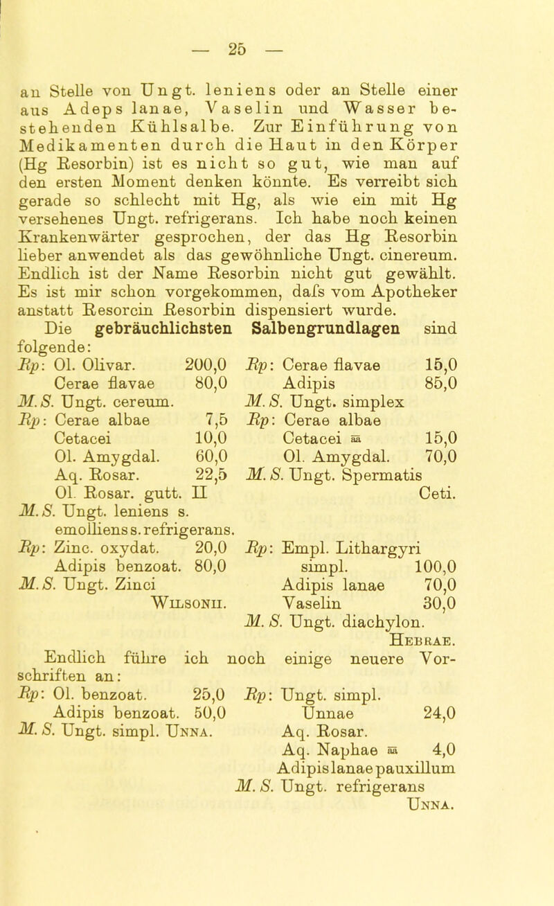 an Stelle von Ungt. leniens oder an Stelle einer aus Adeps lanae, Vaselin und Wasser be- stehenden Kühlsalbe. Zur Einführung von Medikamenten durch die Haut in den Körper (Hg Resorbin) ist es nicht so gut, wie man auf den ersten Moment denken könnte. Es verreibt sich gerade so schlecht mit Hg, als wie ein mit Hg versehenes Ungt. refrigerans. Ich habe noch keinen Krankenwärter gesprochen, der das Hg Resorbin lieber anwendet als das gewöhnliche Ungt. cinereum. Endlich ist der Name Resorbin nicht gut gewählt. Es ist mir schon vorgekommen, dafs vom Apotheker anstatt Resorcin Resorbin dispensiert wurde. Die gebräuchlichsten Salbengrundlagen sind folgende: Bp: Ol. Olivar. 200,0 Bp: Cerae flavae 15,0 Cerae flavae 80,0 Adipis 85,0 31. S. Ungt. cereum. M. S. Ungt. simplex Bp: Cerae albae 7,5 Bp: Cerae albae Cetacei 10,0 Cetacei 15,0 Ol. Amygdal. 60,0 Ol. Amygdal. 70,0 Aq. Rosar. 22,5 M. S. Ungt. Spermatis Ol. Rosar. gutt. H Ceti. M.S. Ungt. leniens s. emoiliens s. refrigerans Bp: Zinc. oxydat. 20,0 Adipis benzoat. 80,0 M.S. Ungt. Zinci Wilsonii. führe ich Endlich Schriften an: Bp: Ol. benzoat. Adipis benzoat. 50,0 M. S. Ungt. simpl. Unna. Bp: Empl. Lithargyri simpl. 100,0 Adipis lanae 70,0 Vaselin 30,0 M. S. Ungt. diachylon. Heb RAE. noch einige neuere Vor- 25,0 Bp: Ungt. simpl. Unnae 24,0 Aq. Rosar. Aq. Naphae sä 4,0 Adipis lanae pauxillum M. S. Ungt. refrigerans Unna.