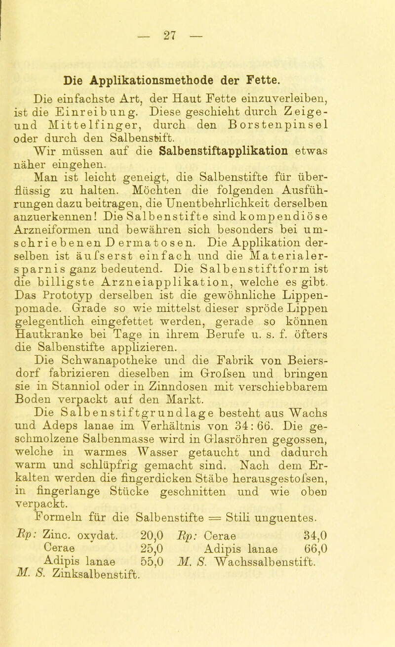 Die Applikationsmethode der Fette. Die einfachste Art, der Haut Fette einzuverleiben, ist die Einreibung. Diese geschieht durch Zeige- und Mittelfinger, durch den Borstenpinsel oder durch den Salbensfrift. Wir müssen auf die Salbenstiftapplikation etwas näher eingehen. Man ist leicht geneigt, die Salbenstifte für über- flüssig zu halten. Möchten die folgenden Ausfüh- rungen dazu beitragen, die Unentbehrlichkeit derselben anzuerkennen! Die Salbenstifte sind kompendiöse Arzneiformen und bewähren sich besonders bei um- schriebenen Dermatosen. Die Applikation der- selben ist äufserst einfach und die Materialer- sparnis ganz bedeutend. Die Salbenstiftform ist die billigste Arzneiapplikation, welche es gibt. Das Prototyp derselben ist die gewöhnliche Lippen- pomade. Grade so wie mittelst dieser spröde Lippen gelegentlich eingefettet werden, gerade so können Hautkranke bei Tage in ihrem Berufe u. s. f. öfters die Salbenstifte applizieren. Die Schwanapotheke und die Fabrik von Beiers- dorf fabrizieren dieselben im Grofsen und bringen sie in Stanniol oder in Zinndosen mit verschiebbarem Boden verpackt auf den Markt. Die Salbenstiftgrundlage besteht aus Wachs und Adeps lanae im Verhältnis von 34: 66. Die ge- schmolzene Salbenmasse wird in Glasröhren gegossen, welche in warmes Wasser getaucht und dadurch warm und schlüpfrig gemacht sind. Nach dem Er- kalten werden die fingerdicken Stäbe herausgestofsen, in fingerlange Stücke geschnitten und wie oben verpackt. Formeln für die Salbenstifte = Stili unguentes. Bp: Zinc. oxydat. 20,0 Rp: Cerae 34,0 Cerae 25,0 Adipis lanae 66,0 Adipis lanae 55,0 M. S. Wachssalbenstift. M. S. Zinksalbenstift.