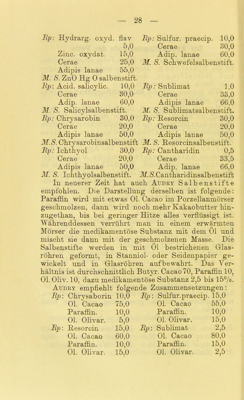 Rp: Hydrarg. oxyd. flav 5,0 15,0 25.0 55.0 Zinc. oxydat. Cerae Adipis lanae M. S. ZnO Hg 0 salbenstift. Rp: Acid. salicylic. 10,0 Cerae 30,0 Adip. lanae 60,0 M. S. Salicylsalbenstift. Up: Chrysarobin 30,0 Cerae 20,0 Adipis lanae 50,0 31. S. Chrysarobinsalbenstift Up: Ichthyol 30,0 Cerae 20,0 Adipis lanae 50,0 31. S. Ichthyolsalbenstift. Rp: Sulfur, praecip. 10,0 Cerae 30,0 Adip. lanae 60,0 M. S. Schwefelsalbenstift. Rp: Sublimat 1,0 Cerae 33,0 Adipis lanae 66,0 M. S. Sublimatsalbenstift. Rp: Resorcin 30,0 Cerae 20,0 Adipis lanae 50,0 31. S. Resorcin salben stift. Rp: Cantharidin 0,5 Cerae 33,5 Adip. lanae 66,0 Jl. & Cantharidins alb enstift In neuerer Zeit hat auch Audry Salbenstifte empfohlen. Die Darstellung derselben ist folgende: Paraffin wird mit etwas Ol. Cacao im Porzellanmörser geschmolzen, dann wird noch mehr Kakaobutter hin- zugethan, bis bei geringer Hitze alles verflüssigt ist. Währenddessen verrührt man in einem erwärmten Mörser die medikamentöse Substanz mit dem Öl und mischt sie dann mit der geschmolzenen Masse. Die Salbenstifte werden in mit Öl bestrichenen Glas- röhren geformt, in Stanniol- oder Seidenpapier ge- wickelt und in Glasröhren aufbewahrt. Das Ver- hältnis ist durchschnittlich Butyr. Cacao 70, Paraffin 10, Ol. Oliv. 10, dazu medikamentöse Substanz 2,5 bis 15%. Audry empfiehlt folgende Zusammensetzungen: Rp: Chrysaborin 10,0 Rp: Sulfur.praecip. 15,0 Rp: Ol. Cacao Paraffin. Ol. Olivar. Resorcin Ol. Cacao Paraffin. Ol. Olivar. 75.0 10.0 5,0 15.0 60.0 10,0 15,0 Rp: Ol. Cacao Paraffin. Ol. Olivar. Sublimat Ol. Cacao Paraffin. 01. Olivar. 55.0 10.0 15.0 2,5 80.0 15,0 2,5