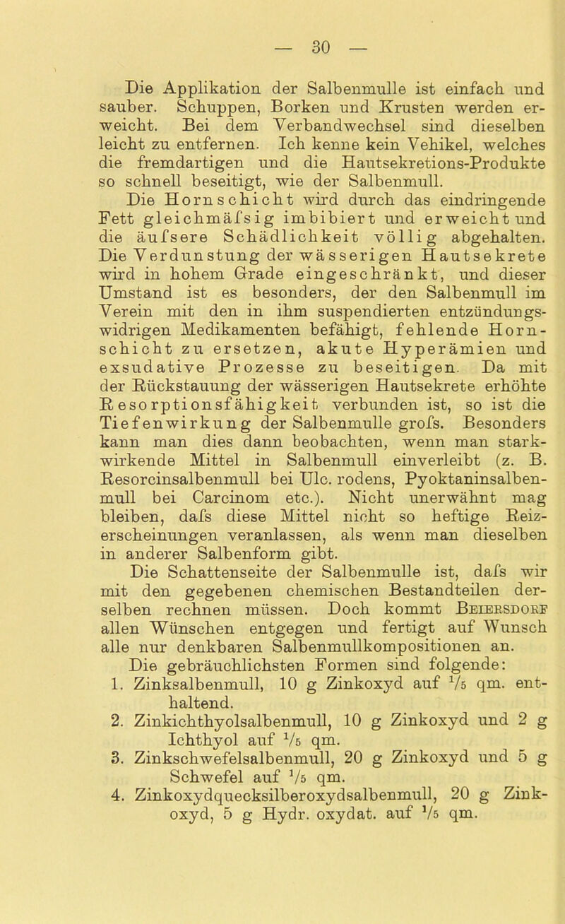Die Applikation der Salbenmulle ist einfach und sauber. Schuppen, Borken und Krusten werden er- weicht. Bei dem Verbandwechsel sind dieselben leicht zu entfernen. Ich kenne kein Vehikel, welches die fremdartigen und die Hautsekretions-Produkte so schnell beseitigt, wie der Salbenmull. Die Horn schiebt wird durch das eindringende Fett gleichmäfsig imbibiert und erweicht und die äufsere Schädlichkeit völlig abgehalten. Die Verdunstung der wässerigen Hautsekrete wird in hohem Grade eingeschränkt, und dieser Umstand ist es besonders, der den Salbenmull im Verein mit den in ihm suspendierten entzündungs- widrigen Medikamenten befähigt, fehlende Horn- schicht zu ersetzen, akute Hyperämien und exsudative Prozesse zu beseitigen. Da mit der Rückstauung der wässerigen Hautsekrete erhöhte Resorptionsfähigkeit verbunden ist, so ist die Tiefenwirkung der Salbenmulle grofs. Besonders kann man dies dann beobachten, wenn man stark- wirkende Mittel in Salbenmull einverleibt (z. B. Resorcinsalbenmull bei Ulc. rodens, Pyoktaninsalben- mull bei Carcinom etc.). Nicht unerwähnt mag bleiben, dafs diese Mittel nicht so heftige Reiz- erscheinungen veranlassen, als wenn man dieselben in anderer Salbenform gibt. Die Schattenseite der Salbenmulle ist, dafs wir mit den gegebenen chemischen Bestandteilen der- selben rechnen müssen. Doch kommt Beiersdorf allen Wünschen entgegen und fertigt auf Wunsch alle nur denkbaren Salbenmullkompositionen an. Die gebräuchlichsten Formen sind folgende: 1. Zinksalbenmull, 10 g Zinkoxyd auf Vs qra. ent- haltend. 2. Zinkichthyolsalbenmull, 10 g Zinkoxyd und 2 g Ichthyol auf Vs qm. 3. Zinkschwefelsalbenmull, 20 g Zinkoxyd und 5 g Schwefel auf Vs qm. 4. Zinkoxydquecksilberoxydsalbenmull, 20 g Zink- oxyd, 5 g Hydr. oxydat. auf Vs qm.